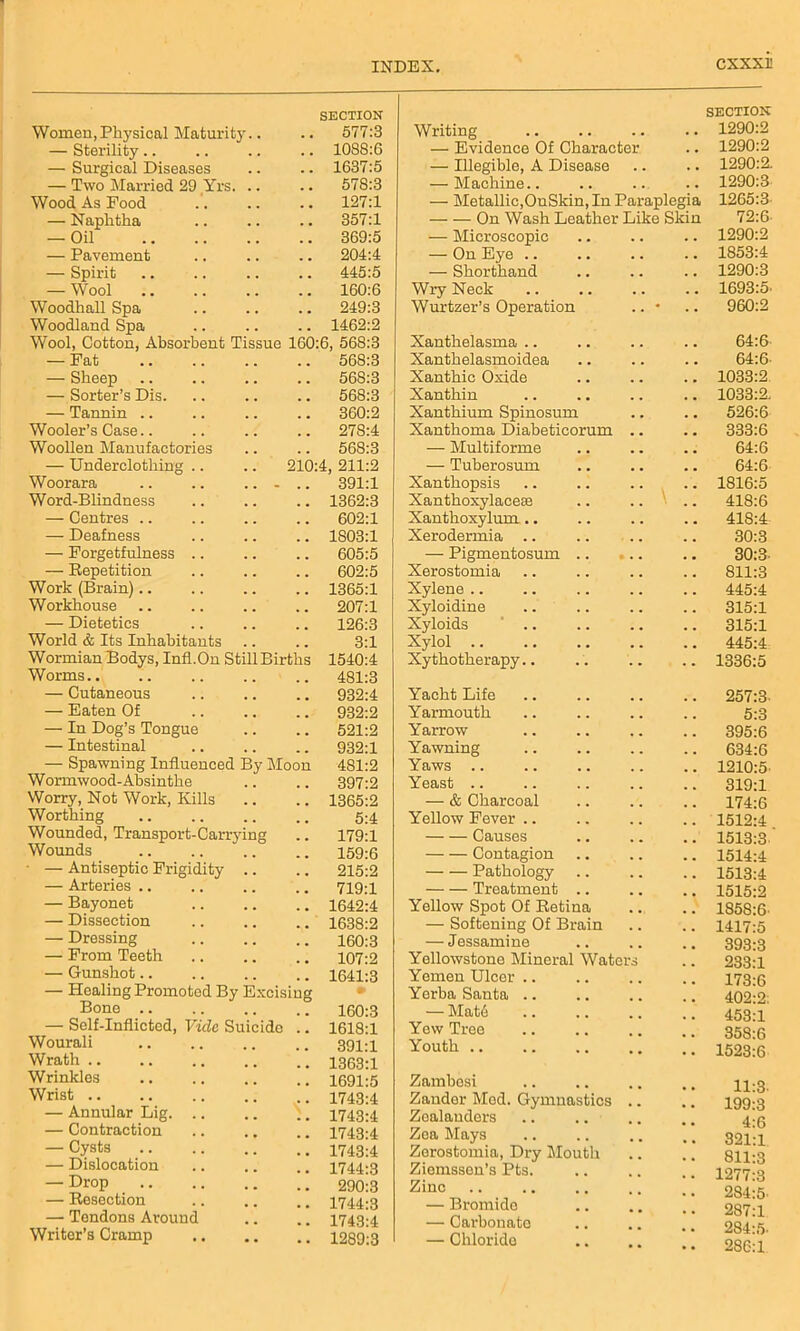 Women,Physical Maturity.. SECTION 577:3 — Sterility.. 1088:6 — Surgical Diseases 1637:5 — Two Married 29 Yrs. .. 578:3 Wood As Food 127:1 — Naphtha 357:1 — Oil 369:5 — Pavement 204:4 — Spirit 445:5 — Wool 160:6 Woodhall Spa 249:3 Woodland Spa 1462:2 Wool, Cotton, Absorbent Tissue 160:6, 568:3 — Fat 568:3 — Sheep 568:3 — Sorter’s Dis 568:3 — Tannin 360:2 Wooler’s Case 278:4 Woollen Manufactories 568:3 — Underclothing 210:4, 211:2 Woorara .. .. ... 391:1 Word-Blindness 1362:3 — Centres .. 602:1 — Deafness 1803:1 — Forgetfulness .. 605:5 — Repetition 602:5 Work (Brain) 1365:1 Workhouse 207:1 — Dietetics 126:3 World & Its Inhabitants 3:1 Wormian Bodys, Infl.On Still Births 1540:4 Worms 481:3 — Cutaneous 932:4 — Eaten Of 932:2 — In Dog’s Tongue 521:2 — Intestinal 932:1 — Spawning Influenced By Moon 481:2 Wormwood-Absinthe 397:2 Worry, Not Work, Kills 1365:2 Worthing 5:4 Wounded, Transport-Carrying 179:1 Wounds 159:6 — Antiseptic Frigidity .. 215:2 — Arteries .. 719:1 — Bayonet 1642:4 — Dissection 1638:2 — Dressing 160:3 — From Teeth 107:2 — Gunshot.. 1641:3 — Healing Promoted By Excising • Bone .. 160:3 — Self-Inflicted, Vide Suicide 1618:1 Wourali 391:1 Wrath 1363:1 Wrinkles 1691:5 Wrist 1743:4 — Annular Lig. .. 1743:4 — Contraction 1743:4 — Cysts 1743:4 — Dislocation 1744:3 — Drop 290:3 — Resection 1744:3 — Tendons Around 1743:4 Writer’s Cramp 1289:3 Writing SECTION 1290:2 — Evidence Of Character . . 1290:2 — Illegible, A Disease . . . . 1290:2. — Machine.. . . . . 1290:3 — Metallic,OnSkin, In Paraplegia 1265:3 On Wash Leather Like Skin 72:6 — Microscopic 1290:2 — On Eye .. 1853:4 — Shorthand 1290:3 Wry Neck 1693:5- Wurtzer’s Operation • 960:2 Xanthelasma 64:6 Xanthelasmoidea 64:6 Xanthic Oxide 1033:2 Xanthin 1033:2. Xanthium Spinosum 526:6 Xanthoma Diabeticorum 333:6 — Multiforme 64:6 — Tuberosum 64:6 Xanthopsis 1816:5 Xanthoxylacese 418:6 Xanthoxylum.. 418:4 Xerodermia .. 30:3 — Pigmentosum .. * . • 30:3- Xerostomia 811:3 Xylene .. 445:4 Xyloidine 315:1 Xyloids 315:1 Xylol 445:4 Xythotherapy.. 1336:5 Yacht Life 257:3- Yarmouth 5:3 Yarrow 395:6 Yawning 634:6 Yaws 1210:5 Yeast .. 319:1 — & Charcoal 174:6 Yellow Fever .. 1512:4 Causes 1513:3 Contagion 1514:4 Pathology 1513:4 Treatment .. 1515:2 Yellow Spot Of Retina 1858:6- — Softening Of Brain 1417:5 — Jessamine 393:3 Yellowstone Mineral Waters 233:1 Yemen Ulcer .. 173:6 Yerba Santa .. 402:2: — Mate 453:1 Yew Tree 358:6 Youth 1523:6 Zambesi 11:3. Zander Mod. Gymnastics 199:3 Zealanders 4:6 Zea Mays 821:1 Zerostomia, Dry Mouth 811:3 Ziemssen’s Pts. 1277:3 Zinc 284:5- — Bromido 287:1 — Carbonate 284:5 — Chloride 286:1