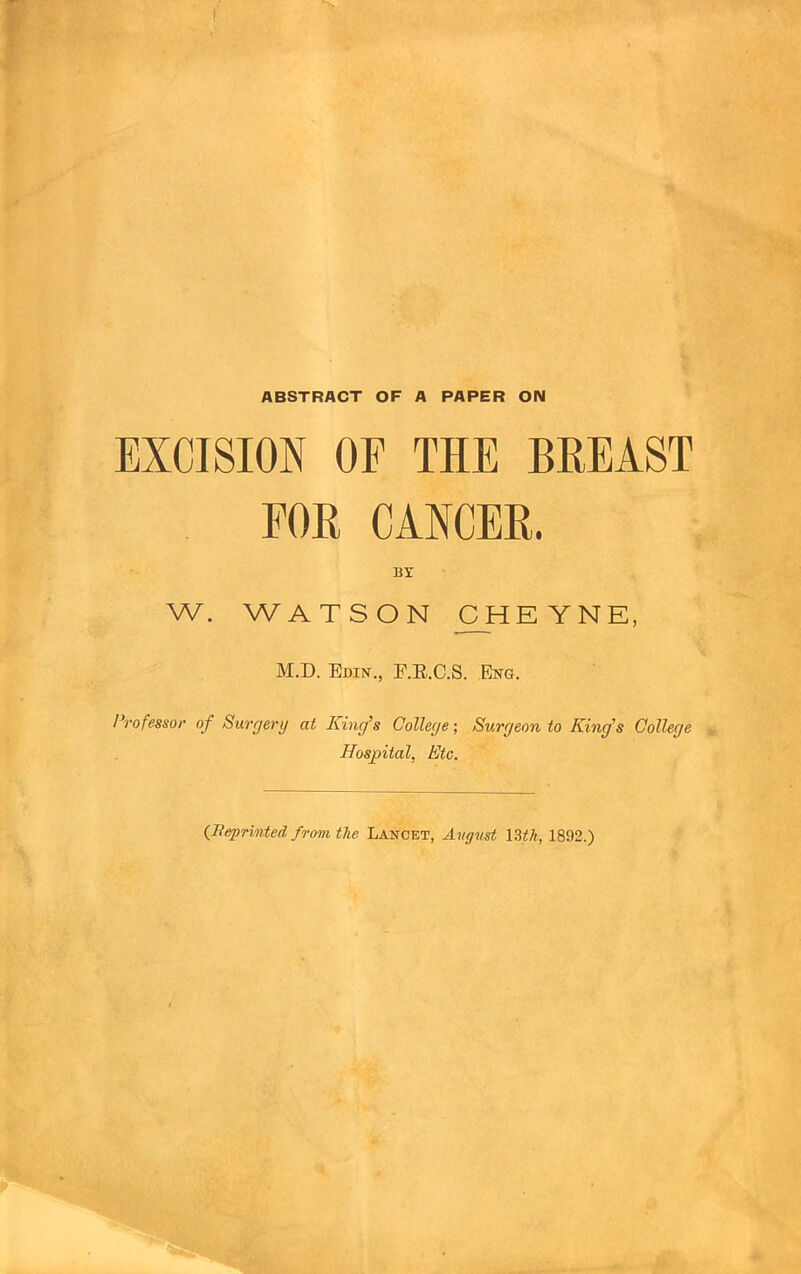 ABSTRACT OF A PAPER ON EXCISION OF THE BREAST FOR CANCER. BY W. WATSON CHE YNE, M.D. Edin., E.E.C.S. Eng. Professor of Surgery at Kmg’s College; Surgeon, to King's College Hospital, Etc. {Beprinted from the Lancet, Avgust \Uh, 1892.)