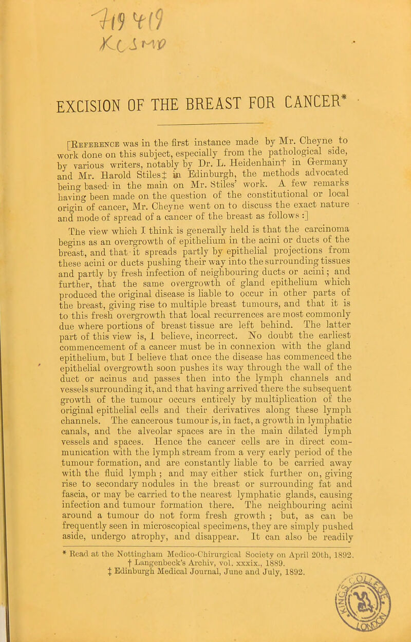 EXCISION OF THE BREAST FOR CANCER* [REFEBEifCE was in the first instance made by Mr. Cheyne^ to work done on this subject, especially from the pathological side, by various writers, notably by Dr. L. Heidenbainf in Germany and Mr. Harold StilesJ in Edinburgh, the methods advocated being based'in the main on Mr. Stiles’ work. A few remarks having been made on the question of the constitutional or local origin^of cancer, Mr. Obeyne went on to discuss the exact nature and mode of spread of a cancer of the breast as follows :] The view which I think is generally held is that the carcinoma begins as an overgrowth of epithelium in the acini or ducts of the breast, and that it spreads partly by epithelial projections from these acini or ducts pushing then’ way into the surrounding tissues and partly by fresh infection of neighbouring ducts or acini; and further, that the same overgrowth of gland epitheliuin which produced the original disease is liable to occur in other parts of the breast, giving rise to multiple breast tumours, and that it is to this fresh overgrowth that local recurrences are most commonly due where portions of breast tissue are left behind. The latter part of this view is, i believe, incorrect. No doubt the earliest commencement of a cancer must be in connexion with the gland epithelium, but I believe that once the disease has commenced the epithelial overgrowth soon pushes its way through the wall of the duct or acinus aud passes then into the lymph channels and vessels surrounding it, and that having arrived there the subsequent growth of the tumour occurs entirely by multiplication of the original epithelial cells and their derivatives along these lymph channels. The cancerous tumour is, in tact, a growth in lymphatic canals, and the alveolar spaces are in the main ddated lymph vessels and spaces. Hence the cancer cells are in direct com- munication with the lymph stream from a very early period of the tumour formation, and are constantly liable to be carried away with the fluid lymph; and may either stick further on, giving rise to secondary nodules in the breast or surrounding fat and fascia, or may be carried to the nearest lymphatic glands, causing infection and tumour formation there. The neighbouring acini around a tumour do not form fresh growth ; hut, as can be frequently seen in microscopical specimens, they are simply pushed aside, undergo atrophy, and disappear. It can also be readily * Read at the Nottingham Medioo-Chirurgical Society on April 20th, 1892. t Langenbeck’s Archiv, vol. xxxix., 1889. J Edinburgh Medical Journal, June and July, 1892. 1