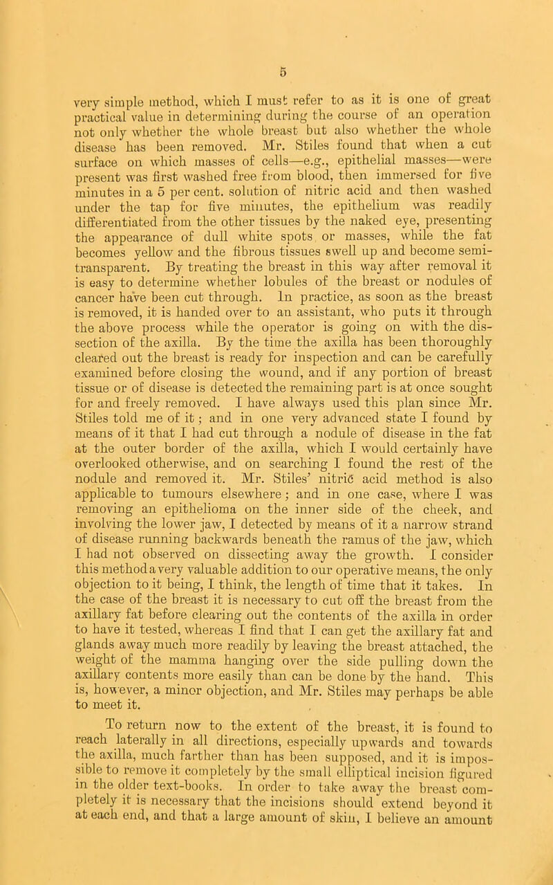 very simple method, which I must refer to as it is one of great practical value in determining during the course of an operation not only whether the whole breast but also whether the whole disease has been removed. Mr. Stiles found that when a cut surface on which masses of cells—e.g., epithelial masses—were present was first washed free from blood, then immersed for fiv^e minutes in a 5 per cent, solution of nitric acid and then washed under the tap for five minutes, the epithelium was readily differentiated from the other tissues by the naked eye, presenting the appearance of dull white spots or masses, while the fat becomes yellow and the fibrous tissues swell up and become semi- transparent. By treating the breast in this way after removal it is easy to determine whether lobules of the breast or nodules of cancer haVe been cut through. In practice, as soon as the breast is removed, it is handed over to an assistant, who puts it through the above process while the operator is going on with the dis- section of the axilla. By the time the axilla has been thoroughly cleated out the breast is ready for inspection and can be carefully examined before closing the wound, and if any portion of breast tissue or of disease is detected the remaining part is at once sought for and freely removed. I have always used this plan since Mr. Stiles told me of it; and in one very advanced state I found by means of it that I had cut through a nodule of disease in the fat at the outer border of the axilla, which I would certainly have overlooked otherwise, and on searching I found the rest of the nodule and removed it. Mr. Stiles’ nitrid acid method is also applicable to tumours elsewhere; and in one case, where I was removing an epithelioma on the inner side of the cheek, and involving the lower jaw, I detected by means of it a narrow strand of disease running backwards beneath the ramus of the jaw, which I had not observed on dissecting away the growth. I consider this method a very valuable addition to our operative means, the only objection to it being, I think, the length of time that it takes. In the case of the breast it is necessary to cut off the breast from the axillary fat before clearing out the contents of the axilla in order to have it tested, whereas I find that I can get the axillary fat and glands away much more readily by leaving the breast attached, the weight of the mamma hanging over the side pulling down the axillary contents more easily than can be done by the hand. This is, however, a minor objection, and Mr. Stiles may perhaps be able to meet it. To return now to the extent of the breast, it is found to reach laterally in all directions, especially upwai’ds and towards the axilla, much farther than has been supposed, and it is impos- sible to remove it completely by the small elliptical incision figured in the older text-books. In order to take away the breast'com- pletely it is necessary that the incisions should extend beyond it at each end, and that a large amount of skiu, I believe an amount