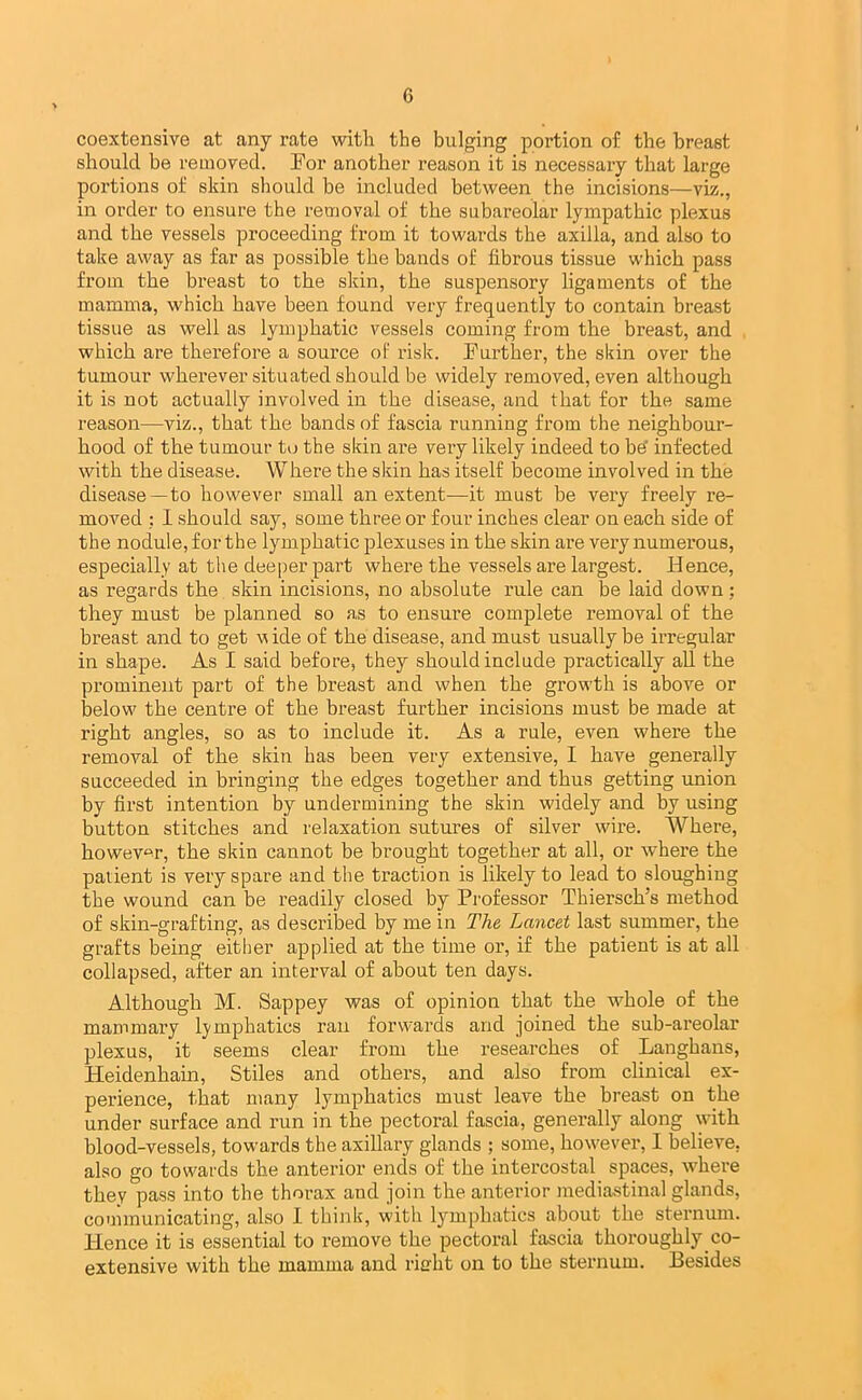 coextensive at any rate with the bulging portion of the breast should be removed. For another reason it is necessary that large portions of skin should be included between the incisions—viz., in order to ensure the removal of the subareolar lympathic plexus and the vessels proceeding from it towards the axilla, and also to take away as far as possible the bands of fibrous tissue which pass from the breast to the skin, the suspensory ligaments of the mamma, which have been found very frequently to contain breast tissue as well as lymphatic vessels coming from the breast, and which are therefore a source of risk. Further, the skin over the tumour wherever situated should be widely removed, even although it is not actually involved in the disease, and that for the same reason—viz., that the bands of fascia running from the neighbour- hood of the tumour to the skin are very likely indeed to he' infected with the disease. Where the skin has itself become involved in the disease—to however small an extent-—it must be very freely re- moved : 1 should say, some three or four inches clear on each side of the nodule, for the lymphatic plexuses in the skin are very numerous, especially at the deeper part where the vessels are largest. Hence, as regards the skin incisions, no absolute rule can be laid down : they must be planned so as to ensure complete removal of the breast and to get v ide of the disease, and must usually be irregular in shape. As I said before, they should include practically all the prominent part of the breast and when the growth is above or below the centre of the hreast further incisions must be made at right angles, so as to include it. As a rule, even where the removal of the skin has been very extensive, I have generally succeeded in bringing the edges together and thus getting union by first intention by undermining the skin widely and by using button stitches and relaxation sutures of silver wire. Where, howev'^r, the skin cannot be brought together at all, or where the patient is very spare and the traction is likely to lead to sloughing the wound can be readily closed by Professor Thiersch’s method of skin-grafting, as described by me in The Lancet last summer, the grafts being either applied at the time or, if the patient is at all collapsed, after an interval of about ten days. Although M. Sappey was of opinion that the whole of the mammary lymphatics ran forwards and joined the sub-areolar plexus, it seems clear from the researches of Langhans, Heidenhain, Stiles and others, and also from clinical ex- perience, that many lymphatics must leave the breast on the under surface and run in the pectoral fascia, generally along with blood-vessels, towards the axillary glands ; some, however, I believe, also go towards the anterior ends of the intercostal spaces, where they pass into the thorax and join the antei’ior mediastinal glands, communicating, also I think, with lymphatics about the sternum. Hence it is essential to remove the pectoral fascia thoroughly co- extensive with the mamma and rierht on to the sternum. Besides