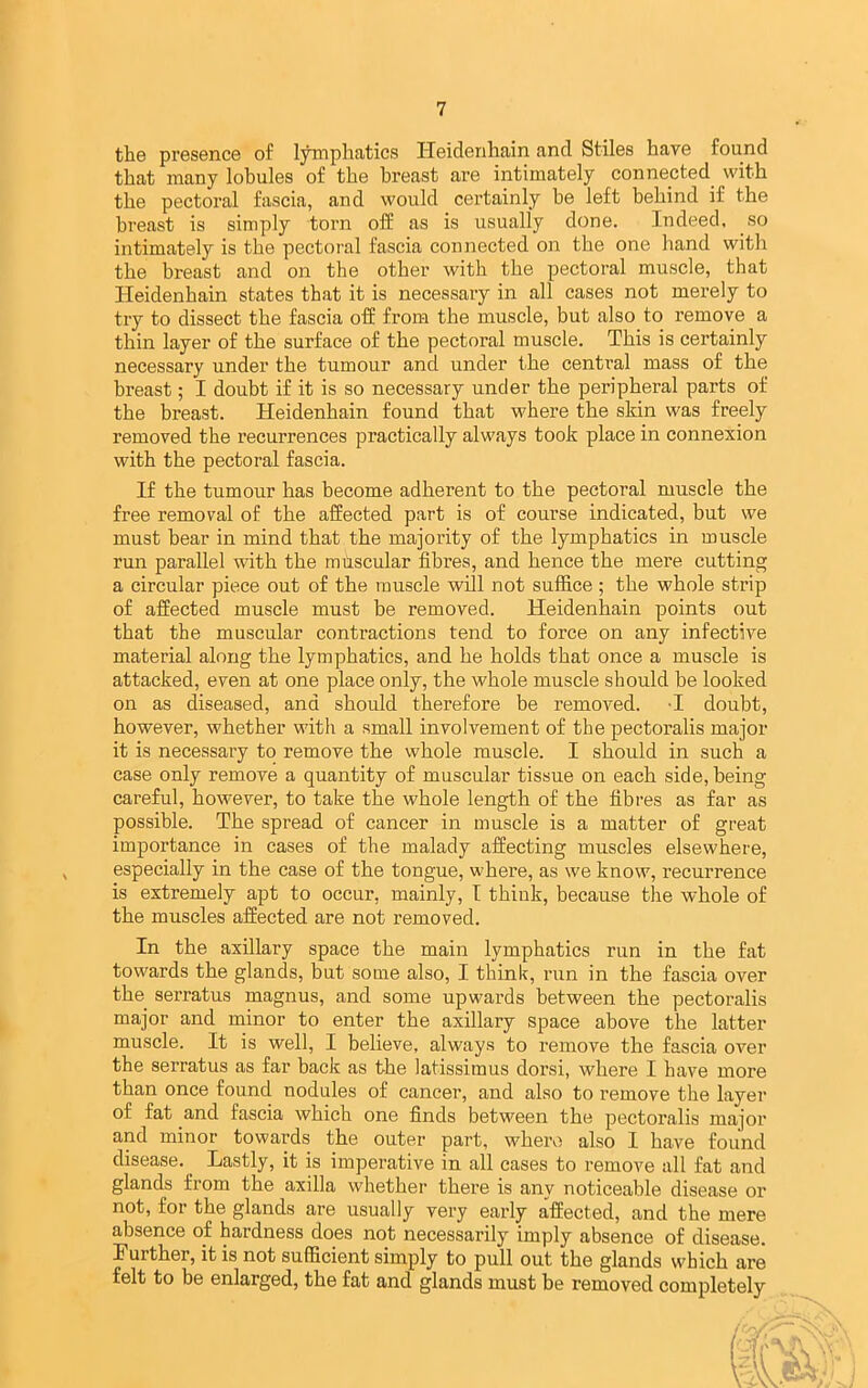 the presence of lyinpliatics Heidenhain and Stiles have found that many lobules of the breast are intimately connected with the pectoral fascia, and would certainly be left behind if the breast is simply torn off as is usually done. Indeed, so intimately is the pectoral fascia connected on the one hand with the breast and on the other with the pectoral muscle, that Heidenhain states that it is necessary in all cases not merely to try to dissect the fascia ofE from the muscle, but also to remove a thin layer of the surface of the pectoral muscle. This is certainly necessary under the tumour and under the central mass of the breast; I doubt if it is so necessary under the peripheral parts of the breast. Heidenhain found that where the skin was freely removed the recurrences practically always took place in connexion with the pectoral fascia. If the tumour has become adherent to the pectoral muscle the free removal of the affected part is of course indicated, but we must bear in mind that the majority of the lymphatics in muscle run parallel with the muscular fibres, and hence the mere cutting a circular piece out of the muscle wdl not suffice ; the whole strip of affected muscle must be removed. Heidenhain points out that the muscular contractions tend to force on any infective material along the lymphatics, and he holds that once a muscle is attacked, even at one place only, the whole muscle should be looked on as diseased, and should therefore be removed. T doubt, however, whether with a small involvement of the pectoralis major it is necessary to remove the whole muscle. I should in such a case only remove a quantity of muscular tissue on each side, being careful, however, to take the whole length of the fibres as far as possible. The spread of cancer in muscle is a matter of great importance in cases of the malady affecting muscles elsewhere, especially in the case of the tongue, where, as we know, recurrence is extremely apt to occur, mainly, I think, because the whole of the muscles affected are not removed. In the axillary space the main lymphatics run in the fat towards the glands, but some also, I think, run in the fascia over the serratus magnus, and some upwards between the pectoralis major and minor to enter the axillary space above the latter muscle. It is well, I believe, always to remove the fascia over the serratus as far back as the latissimus dorsi, where I have more than once found nodules of cancer, and also to remove the layer of fat and fascia which one finds between the pectoralis major and minor towards the outer part, where also I have found disease. ^ Lastly, it is imperative in all cases to remove all fat and glands from the axilla whether there is any noticeable disease or not, for the glands are usually very early affected, and the mere absence of hardness does not necessarily imply absence of disease. Further, it is not sufficient simply to pull out the glands which are felt to be enlarged, the fat and glands must be removed completely