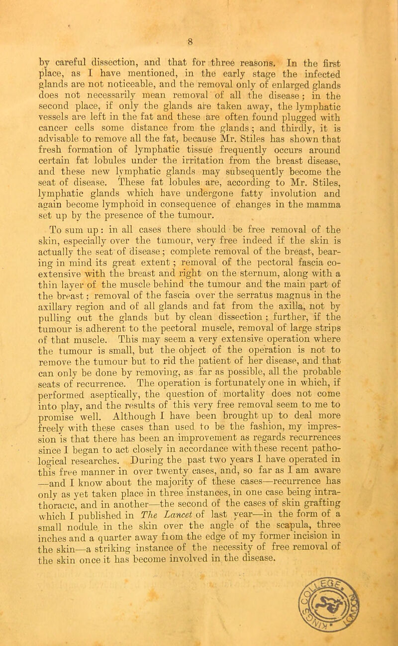 by careful dissection, and that for three reasons. In the first place, as I have mentioned, in the early stage the infected glands are not noticeable, and the removal only of enlarged glands does not necessarily mean removal of all the disease; in the second place, if only the glands are taken away, the lymphatic vessels are left in the fat and these are often found plugged with cancer cells some distance from the glands ; and thirdly, it is advisable to remove all the fat, because Mr. Stiles has shown that fresh formation of lymphatic tissue frequently occurs around certain fat lobules under the irritation from the breast disease, and these new lymphatic glands may subsequently become the seat of disease. These fat lobules are, according to Mr. Stiles, lymphatic glands which have undergone fatty involution and again become lymphoid in consequence of changes in the mamma set up by the presence of the tumour. To sum up: in all cases there should be free removal of the skin, especially over the tumour, very free indeed if the skin is actually the seat of disease; complete removal of the breast, bear- ing in mind its great extent; removal of the pectoral fascia co- extensive with the breast and right on the sternum, along with a thin layer of the muscle behind the tumour and the main part of the breast; removal of the fascia over the serratus magnus in the axillary region and of all glands and fat from the axilla, not by pulling out the glands but by clean dissection ; further, if the tumour is adherent to the pectoral muscle, removal of large strips of that muscle. This may seem a very extensive operation where the tumour is small, but the object of the operation is not to remove the tumour but to rid the patient of her disease, and that can only be done by removing, as far as possible, all the probable seats of recurrence. The operation is fortunately one in which, if performed aseptically, the question of mortality does not come into play, and the results of this very free removal seem to me to promise well. Although I have been brought up to deal more freely with these cases than used to be the fashion, my impres- sion is that there has been an improvement as regards recurrences since 1 began to act closely in accordance with these recent patho- logical researches. During the past two years 1 have operated in this free manner in over twenty cases, and, so far as I am aware and I know about the majority of these cases—recurrence has only as yet taken place in three instances, in one case being intra- thoracic, and in another—the second of the cases of skiu grafting which I published in The Lancet of last year—in the form of a small nodule in the skin over the angle of the scapula, three inches and a quarter away from the edge of ray former incision in the skin—a striking instance of the necessity of free I’emoval of the skin once it has become involved in the disease.