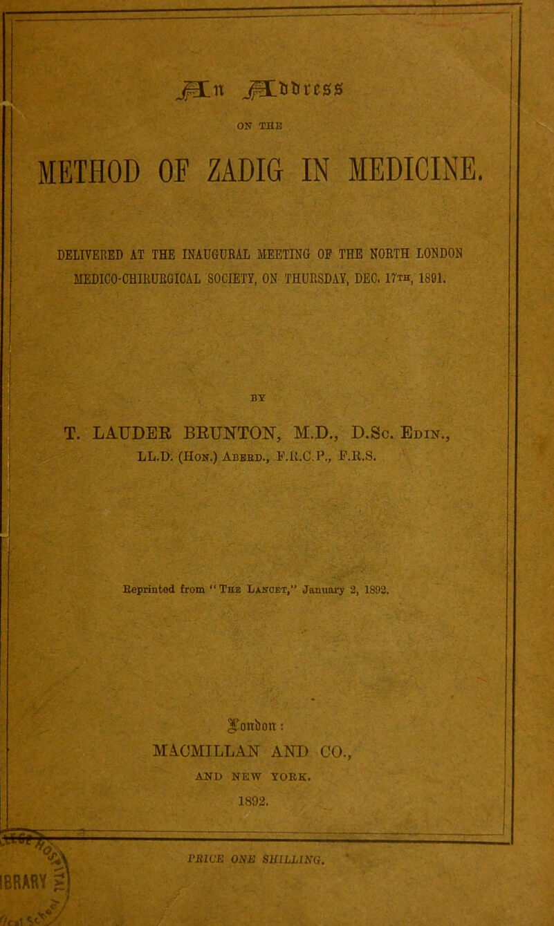 jp:n ^litircss ON THE METHOD OF ZADIG IN MEDICINE. DELIVERED AT THE INAUGURAL MEETING OF THE NORTH LONDON MEDICO-CHIRURGICAL SOCIETY, ON THURSDAY, DEC. 17th, 1801. BY T. LAUDEE BEUNTON, M.D., D.Sc. Ebin., LL.D. (Hon.) Abbed., F.li.C.P., P.R.S, B«printed from “The Lxnoet,” January 3, 1892. i IBRARY I bonbon: MA.CMILLAN AND CO., AND NEW YORK. 1892. i riiWE ONE SHILLING.