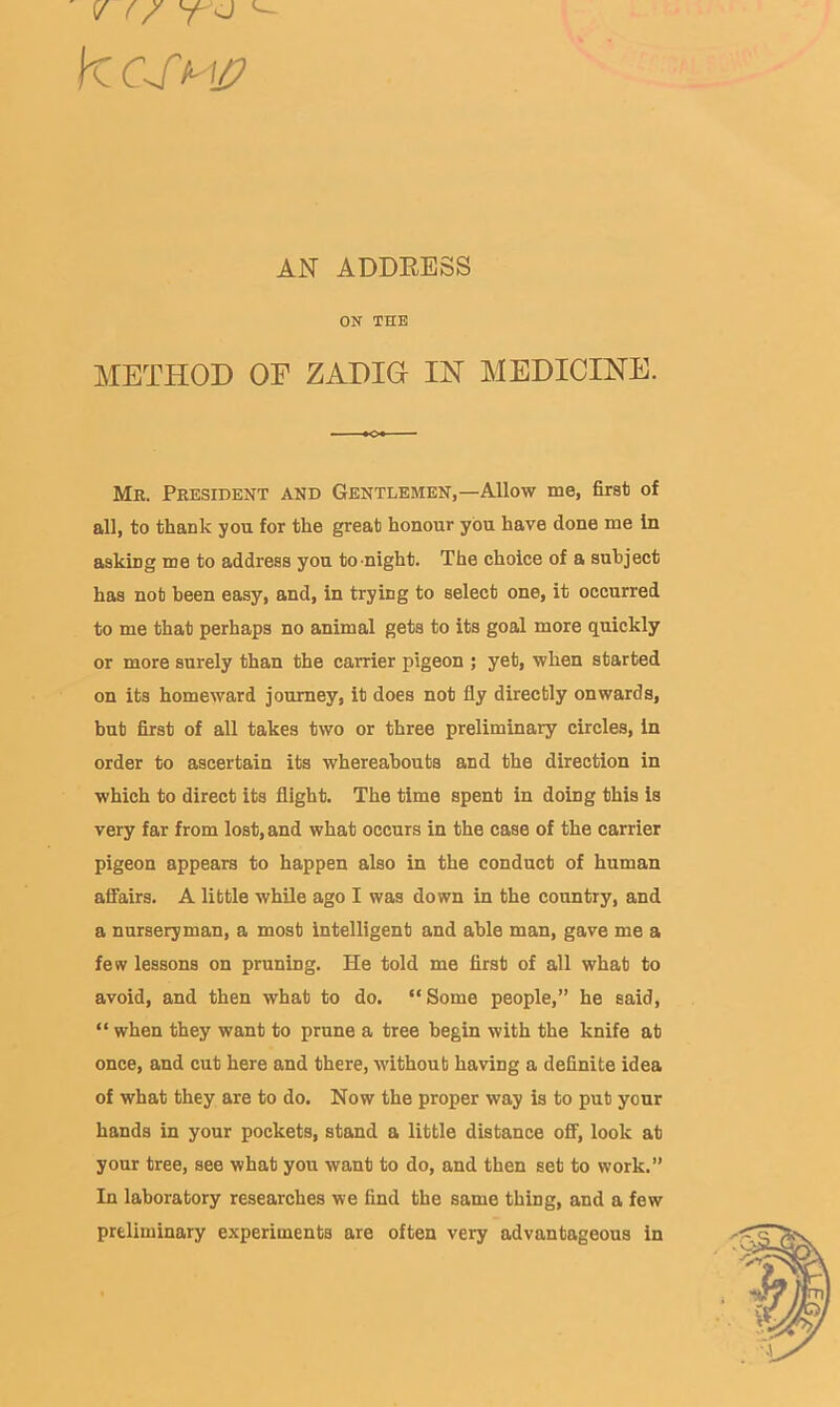 AN ADDEESS ON THE METHOD OF ZADIG IN MEDICINE. Mb. President and Gentlemen,—Allow me, first of all, to thank you for the great honour you have done me In asking me to address you to-night. The choice of a subject has not been easy, and, in trying to select one, it occurred to me that perhaps no animal gets to its goal more quickly or more surely than the carrier pigeon ; yet, when started on its homeward journey, it does not fly directly onwards, but first of all takes two or three preliminary circles, in order to ascertain its whereabouts and the direction in which to direct its flight. The time spent in doing this is very far from lost, and what occurs in the case of the carrier pigeon appears to happen also in the conduct of human affairs. A little while ago I was down in the country, and a nurseryman, a most intelligent and able man, gave me a few lessons on pruning. He told me first of all what to avoid, and then what to do. “Some people,” he said, “ when they want to prune a tree begin with the knife at once, and cut here and there, without having a definite idea of what they are to do. Now the proper way is to put your hands in your pockets, stand a little distance off, look at your tree, see what you want to do, and then set to work.” In laboratory researches we find the same thing, and a few preliminary experiments are often very advantageous in