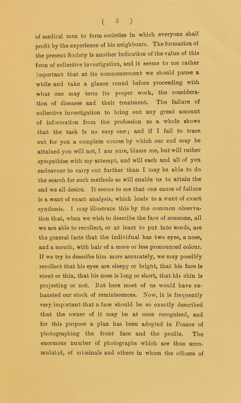 of medical men to form societies in which everyone shall profit by the experience of his neighbours. The formation of the present Society is another indication of the value of this form of collective investigation, and it seems to me rather important that at its commencement we should pause a while and take a glance round before proceeding with what one may term its proper work, the considera- tion of diseases and their treatment. The failure of collective investigation to bring out any great amount of information from the profession as a whole shows that the task is no easy one; and if I fail to trace out for you a complete course by which our end may be attained you will not, I am sure, blame me, but will rather sympathise with my attempt, and will each and all of you endeavour to carry out further than I may be able to do the search for such methods as will enable us to attain the end we all desire. It seems to me that one cause of failure is a want of exact analysis, which leads to a want of exact synthesis. I may illustrate this by the common observa- tion that, when we wish to describe the face of someone, all we are able to recollect, or at least to put into words, are the general facts that the individual has two eyes, a nose, and a mouth, with hair of a more or less pronounced colour. If we try to describe him more accurately, we may possibly recollect that his eyes are sleepy or bright, that his face is stout or thin, that his nose is long or short, that his chin is projecting or not. But here most of us would have ex- hausted our stock of reminiscences. Now, it is frequently very important that a face should he so exactly described that the owner of it may he at once recognised, and for this purpose a plan has been adopted in France of photographing the front face and the profile. The enormous number of photographs which are thus accu- mulated, of ciiminals and others in whom the officers of