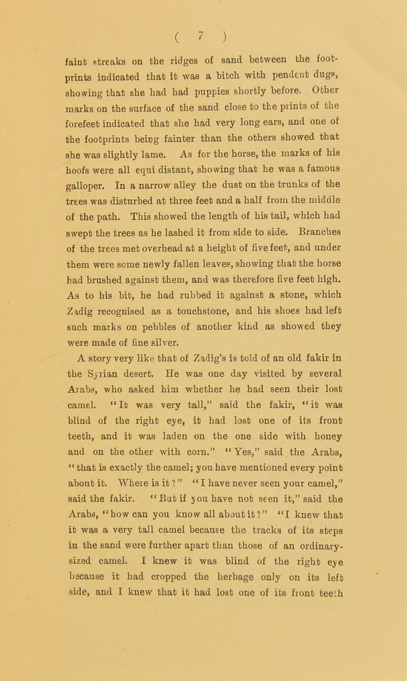 faint streaks on the ridges of sand between the foot- prints indicated that it was a bitch with pendent dugs, showing that she had had puppies shortly before. Other marks on the surface of the sand close to the prints of the forefeet indicated that she had very long ears, and one of the footprints being fainter than the others showed that she was slightly lame. As for the horse, the marks of his hoofs were all equl distant, showing that he was a famous galloper. In a narrow alley the dust on the trunks of the trees was disturbed at three feet and a half from the middle of the path. This showed the length of his tail, which had swept the trees as he lashed it from side to side. Branches of the trees met overhead at a height of five feet, and under them were some newly fallen leaves, showing that the horse had brushed against them, and was therefore five feet high. As to his hit, he had rubbed it against a stone, which Zadig recognised as a touchstone, and his shoes had left such marks on pebbles of another kind as showed they were made of fine silver. A story very like that of Zadig’s is told of an old fakir in the Sjiian desert. He was one day visited by several Arabs, who asked him whether he had seen their lost camel. “ It was very tall,” said the fakir, “ it was blind of the right eye, it had lost one of its front teeth, and it was laden on the one side with honey and on the other with corn.” “Yes,” said the Arabs, “ that is exactly the camel; you have mentioned every point about it. Where is it ? ” “I have never seen your camel,” said the fakir. “But if you have not seen it,” said the Arabs, “how can you know all about it ? ” “I knew that it was a very tall camel because the tracks of its steps in the sand were further apart than those of an ordinary- sized camel. I knew it was blind of the right eye because it had cropped the herbage only on its left side, and I knew that it had lost one of its front teelh