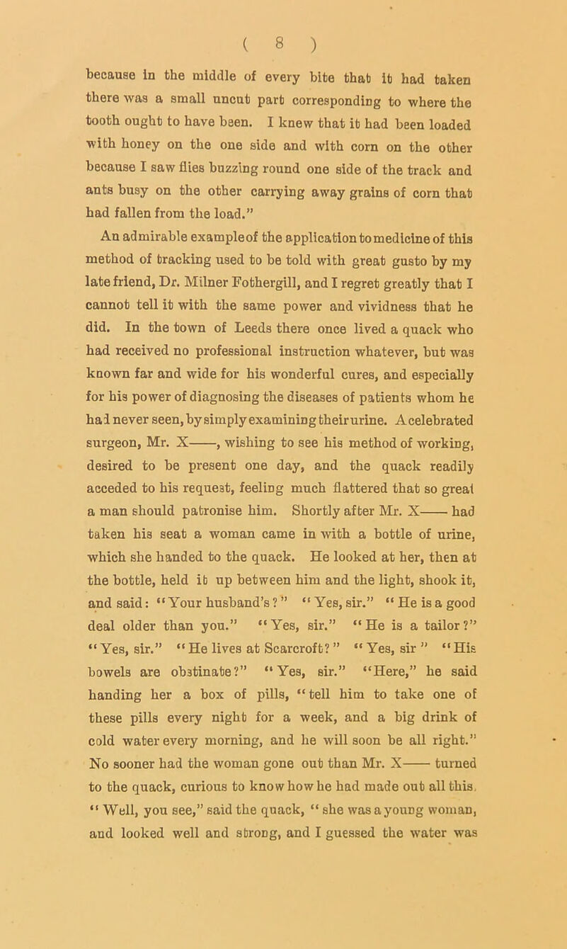 because in the middle of every bite that it had taken there was a small uncut part corresponding to where the tooth ought to have been. I knew that it had been loaded with honey on the one side and with corn on the other because I saw flies buzzing round one side of the track and ants busy on the other carrying away grains of corn that had fallen from the load.” An admirable exampleof the applicationtomedlcine of this method of tracking used to be told with great gusto by my late friend, Dr. Milner Fothergill, and I regret greatly that I cannot tell it with the same power and vividness that he did. In the town of Leeds there once lived a quack who had received no professional instruction whatever, but was known far and wide for his wonderful cures, and especially for his power of diagnosing the diseases of patients whom he had never seen, by simply examining theirurine. Acelebrated surgeon, Mr. X , wishing to see his method of working, desired to be present one day, and the quack readily acceded to his request, feeling much flattered that so great a man should patronise him. Shortly after Mr. X had taken his seat a woman came in with a bottle of urine, which she banded to the quack. He looked at her, then at the bottle, held it up between him and the light, shook it, and said: “Your husband’s? ” “Yes, sir.” “He is a good deal older than you.” “Yes, sir.” “He is a tailor?” “Yes, sir.” “ He lives at Scarcroft? ” “ Yes, sir ” “ His bowels are obstinate?” “Yes, sir.” “Here,” he said handing her a box of pills, “tell him to take one of these pills every night for a week, and a big drink of cold water every morning, and he will soon be all right.” No sooner had the woman gone out than Mr. X turned to the quack, curious to know how he had made out all this. “ Well, you see,” said the quack, “ she wasayoung woman, and looked well and strong, and I guessed the water was