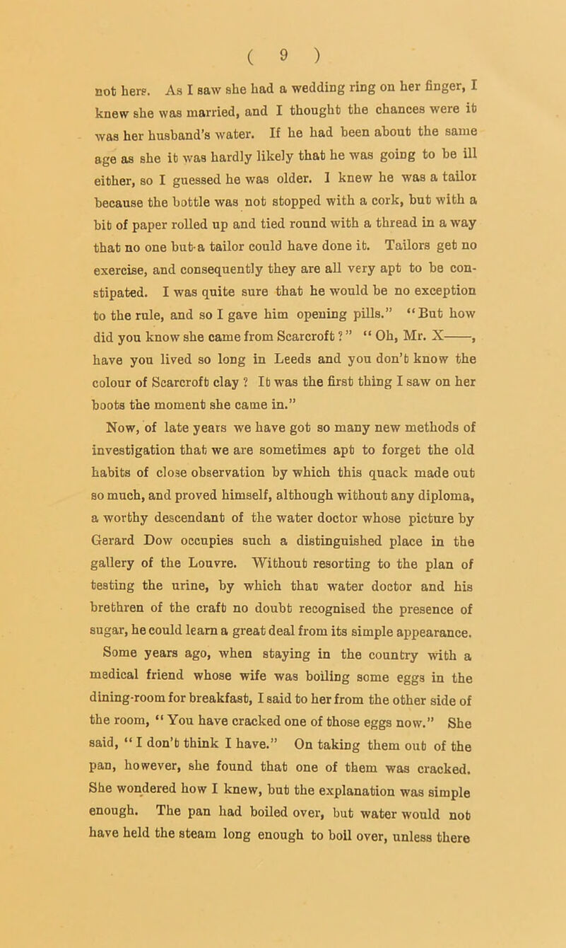 not hers. As I saw she had a wedding ring on her finger, I knew she was married, and I thought the chances were it was her husband’s water. If he had been about the same age as she it was hardly likely that he was going to be ill either, so I guessed he was older. I knew he was a tailor because the bottle was not stopped with a cork, but with a bit of paper rolled up and tied round with a thread in a way that no one but-a tailor could have done it. Tailors get no exercise, and consequently they are aU very apt to be con- stipated. I was quite sure that he would be no exception to the rule, and so I gave him opening pills.” “But how did you know she came from Scarcroft ? ” “ Oh, Mr. X , have you lived so long in Leeds and you don’t know the colour of Scarcroft clay ? It was the first thing I saw on her boots the moment she came in.” Now, of late years we have got so many new methods of investigation that we are sometimes apt to forget the old habits of close observation by which this quack made out so much, and proved himself, although without any diploma, a worthy descendant of the water doctor whose picture by Gerard Dow occupies such a distinguished place in the gallery of the Louvre. Without resorting to the plan of testing the urine, by which that water doctor and his brethren of the craft no doubt recognised the presence of sugar, he could learn a great deal from its simple appearance. Some years ago, when staying in the country with a medical friend whose wife was boiling some eggs in the dining-room for breakfast, I said to her from the other side of the room, “ You have cracked one of those eggs now.” She said, “ I don’t think I have.” On taking them out of the pan, however, she found that one of them was cracked. She wondered how I knew, but the explanation was simple enough. The pan had boiled over, but water would not have held the steam long enough to boll over, unless there
