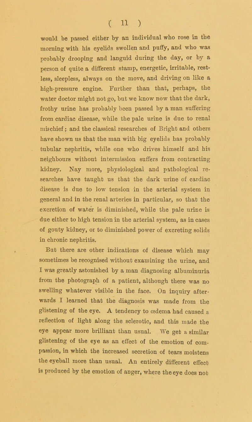 wonld be passed either by an individual who rose in the morning with his eyelids swollen and puffy, and who was probably drooping and languid during the day, or by a person of quite a different stamp, energetic, irritable, rest- less, sleepless, always on the move, and driving on like a high-pressure engine. Further than that, perhaps, the water doctor might not go, but we know now that the dark, frothy urine has probably been passed by a man suffering from cardiac disease, while the pale urine is due to renal mkchief; and the classical researches of Bright and others have shown us that the man with big eyelids has probably tubular nephritis, while one who drives himself and his neighbours without intermission suffers from contracting kidney. Nay more, physiological and pathological re- searches have taught us that the dark urine of cardiac disease is due to low tension in the arterial system in general and in the renal arteries in particular, so that the excretion of water is diminished, while the pale urine is due either to high tension in the arterial system, as in cases of gouty kidney, or to diminished power of excreting solids in chronic nephritis. But there are other indications of disease which may sometimes be recognised without examining the urine, and I was greatly astonished by a man diagnosing albuminuria from the photograph of a patient, although there was no swelling whatever visible in the face. On inquiry after- wards I learned that the diagnosis was made from the glistening of the eye. A tendency to cedema had caused a reflection of light along the sclerotic, and this made the eye appear more brilliant than usual. We get a similar glistening of the eye as an effect of the emotion of com- passion, in which the increased secretion of tears moistens the eyeball more than usual. An entirely different effect is produced by the emotion of anger, where the eye does not