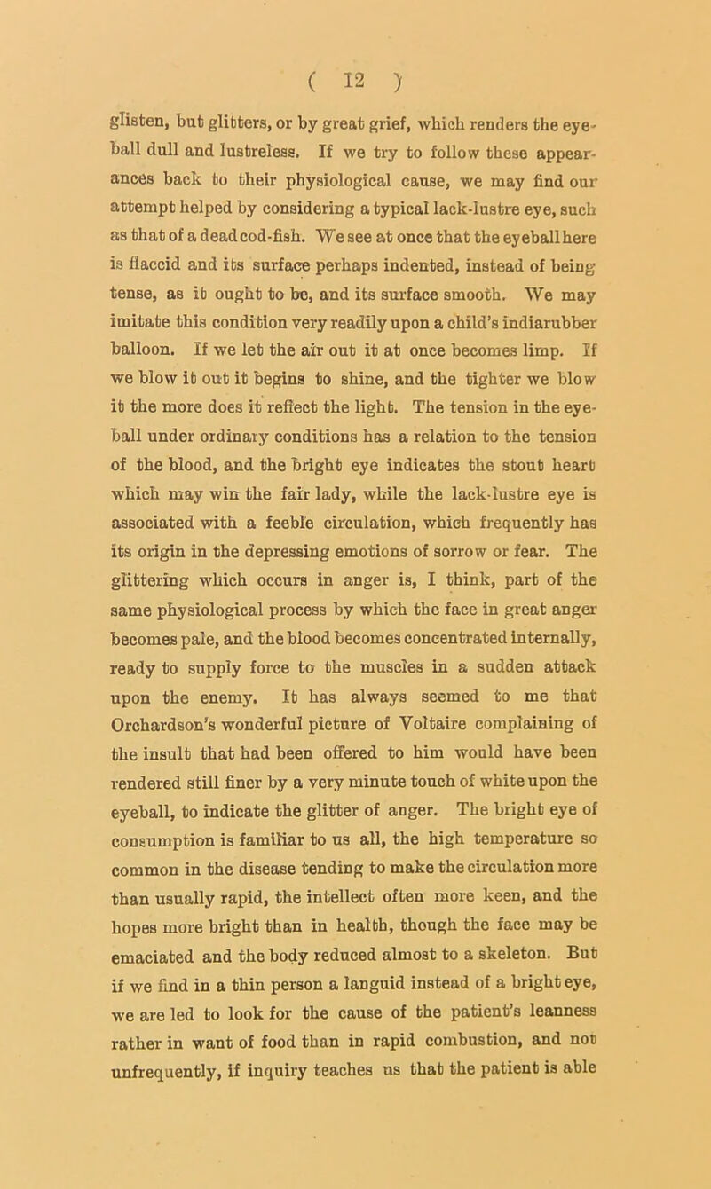 glisten, bub glitters, or by great grief, which renders the eye- ball dull and lustreless. If we try to follow these appear- ances back to their physiological cause, we may find our attempt helped by considering a typical lack-lustre eye, such as that of a dead cod-fish. We see at once that the eyeball here is flaccid and its surface perhaps indented, instead of being tense, as it ought to be, and its surface smooth. We may imitate this condition very readily upon a child’s indiarubber balloon. If we let the air out it at once becomes limp. If we blow it out it begins to shine, and the tighter we blow it the more does it reflect the light. The tension in the eye- ball under ordinary conditions has a relation to the tension of the blood, and the bright eye indicates the stout heart which may win the fair lady, while the lack-lustre eye is associated with a feeble circulation, which frequently has its origin in the depressing emotions of sorrow or fear. The glittering which occurs in anger is, I think, part of the same physiological process by which the face in great anger becomes pale, and the blood becomes concentrated internally, ready to supply force to the muscles in a sudden attack upon the enemy. It has always seemed to me that Orchardson’s wonderful picture of Voltaire complaining of the insult that had been offered to him would have been rendered still finer by a very minute touch of white upon the eyeball, to indicate the glitter of anger. The bright eye of consumption is familiar to us all, the high temperature so common in the disease tending to make the circulation more than usually rapid, the intellect often more keen, and the hopes more bright than in health, though the face may be emaciated and the body reduced almost to a skeleton. But if we find in a thin person a languid instead of a bright eye, we are led to look for the cause of the patient’s leanness rather in want of food than in rapid combustion, and non unfrequently, if inquiry teaches us that the patient is able