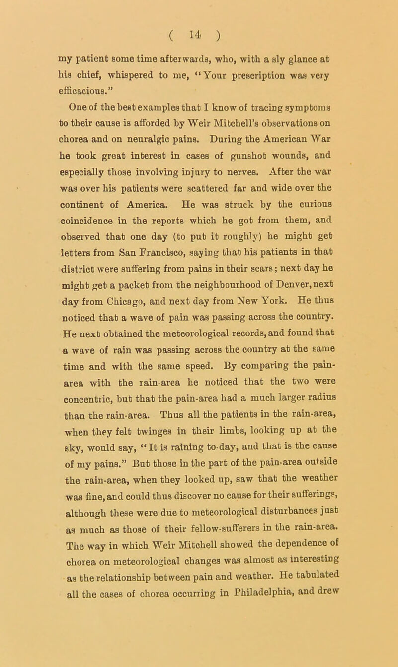 my patient some time afterwards, who, with a sly glance at his chief, whispered to me, “Your prescription was very efficacious.” One of the best examples that I know of tracing symptoms to their cause is afforded by Weir Mitchell’s observations on chorea and on neuralgic pains. During the American War he took great interest in cases of gunshot wounds, and especially those involving injury to nerves. After the war was over his patients were scattered far and wide over the continent of America. He was struck by the curious coincidence in the reports which he got from them, and observed that one day (to put it roughly) he might get letters from San Francisco, saying that his patients in that district were suffering from pains in their scars; next day he might get a packet from the neighbourhood of Denver, next day from Chicago, and next day from New York. He thus noticed that a wave of pain was passing across the country. He next obtained the meteorological records, and found that a wave of rain was passing across the country at the same time and with the same speed. By comparing the pain- area with the rain-area he noticed that the two were concentric, but that the pain-area had a much larger radius than the rain-area. Thus all the patients in the rain-area, when they felt twinges in their limbs, looking up at the sky, would say, “ It is raining to-day, and that is the cause of my pains.” But those in the part of the pain-area outside the rain-area, when they looked up, saw that the weather was fine, and could thus discover no cause for their sufferings, although these were due to meteorological disturbances just as much as those of their fellow-sufferers in the rain-area. The way in which Weir Mitchell showed the dependence of chorea on meteorological changes was almost as interesting as the relationship between pain and weather. He tabulated all the oases of chorea occurring in Philadelphia, and drew