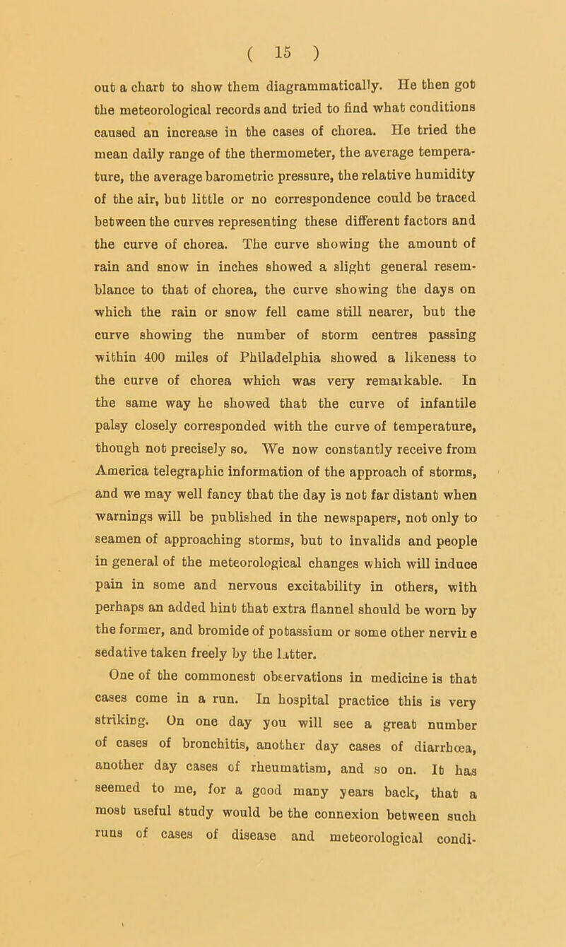 out a chart to show them diagrammatically. He then got the meteorological records and tried to find what conditions caused an increase in the cases of chorea. He tried the mean daily range of the thermometer, the average tempera- ture, the average barometric pressure, the relative humidity of the air, but little or no correspondence could be traced between the curves representing these different factors and the curve of chorea. The curve showing the amount of rain and snow in inches showed a slight general resem- blance to that of chorea, the curve showing the days on which the rain or snow fell came still nearer, but the curve showing the number of storm centres passing within 400 miles of Philadelphia showed a likeness to the curve of chorea which was very remarkable. In the same way he showed that the curve of infantile palsy closely corresponded with the curve of temperature, though not precisely so. We now constantly receive from America telegraphic information of the approach of storms, and we may well fancy that the day is not far distant when warnings will be published in the newspapers, not only to seamen of approaching storms, but to invalids and people in general of the meteorological changes which will induce pain in some and nervous excitability in others, with perhaps an added hint that extra flannel should be worn by the former, and bromide of potassium or some other nervii e sedative taken freely by the latter. One of the commonest observations in medicine is that cases come in a run. In hospital practice this is very striking. On one day you will see a great number of cases of bronchitis, another day cases of diarrhoea, another day cases of rheumatism, and so on. It has seemed to me, for a good many years back, that a most useful study would be the connexion between such runs of cases of disease and meteorological condi-