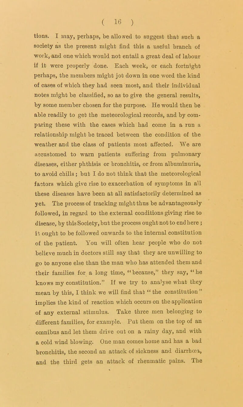 tions. I may, perhaps, be allowed to snggest that such a society as the present might find this a useful branch of •work, and one which would not entail a great deal of labour if it were properly done. Each week, or each fortnight perhaps, the members might jot down in one word the kind of cases of which they had seen most, and their individaal notes might be classified, so as to give the general results, by some member chosen for the purpose. He would then be able readily to get the meteorological records, and by com- paring these with the cases which had come in a run a relationship might be traced between the condition of the weather and the class of patients most affected. We are accustomed to warn patients suffering from pulmonary diseases, either phthisis or bronchitis, or from albuminuria, to avoid chills; but I do not think that the meteorologicai factors which give rise to exacerbation of symptoms in all these diseases have been at all satisfactorily determined as yet. The process of tracking might thus be advantageously followed, in regard to the external conditions giving rise to disease, by this Society, but the process ought not to end here ; it ought to be followed onwards to the internal constitution of the patient. You will often hear people who do not believe much in doctors still say that they are unwilling to go to anyone else than the man who has attended them and their families for a long time, “because,” they say, “he knows my constitution.” If we try to ana'yse what they mean by this, I think we will find that “ the constitution” implies the kind of reaction which occurs on the application of any external stimulus. Take three men belonging to different families, for example. Pat them on the top of an omnibus and let them drive out on a rainy day, and with a cold wind blowing. One man comes home and has a bad bronchitis, the second an attack of sickness and diarrhoea, and the third gets an attack of rheumatic pains. The