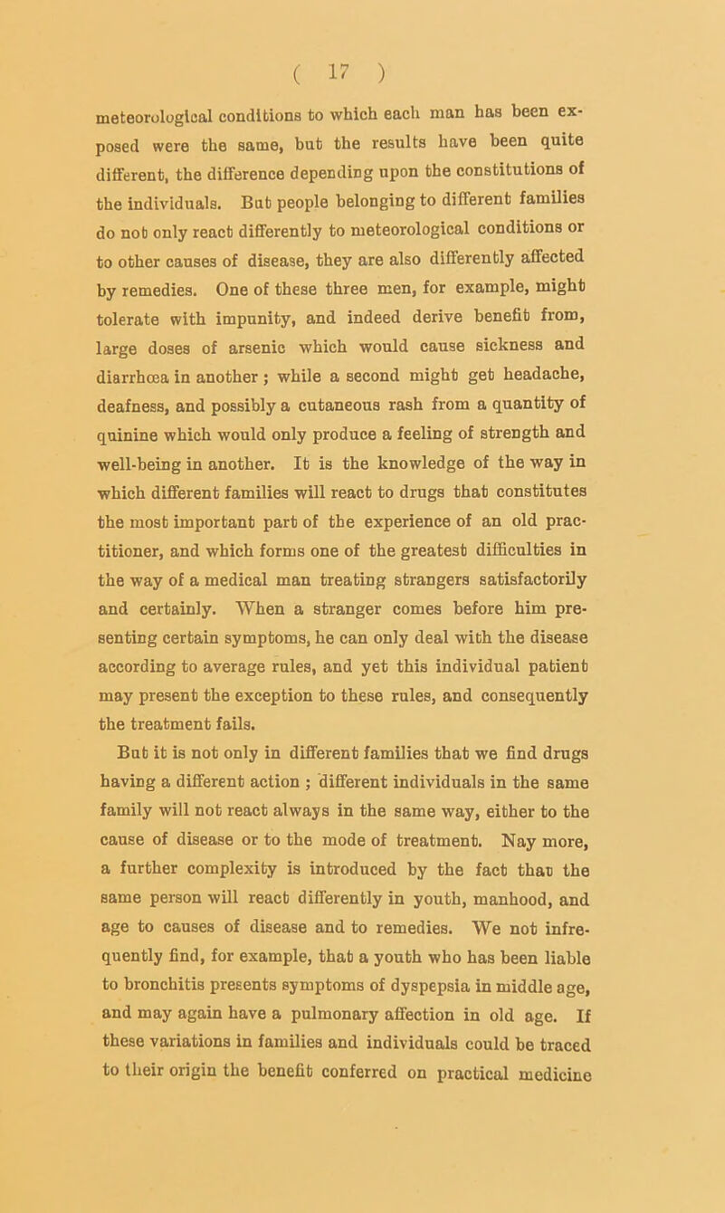 meteorological conditions to which each man has been ex- posed were the same, but the results have been quite diiferent, the difference depending upon the constitutions of the individuals. But people belonging to different families do nob only react differently to meteorological conditions or to other causes of disease, they are also differently affected by remedies. One of these three men, for example, might tolerate with impunity, and indeed derive benefit from, large doses of arsenic which would cause sickness and diarrhoea in another ; while a second might get headache, deafness, and possibly a cutaneous rash from a quantity of quinine which would only produce a feeling of strength and well-being in another. It is the knowledge of the way in which different families will react to drugs that constitutes the most important part of the experience of an old prac- titioner, and which forms one of the greatest difficulties in the way of a medical man treating strangers satisfactorily and certainly. When a stranger comes before him pre- senting certain symptoms, he can only deal with the disease according to average rules, and yet this individual patient may present the exception to these rules, and consequently the treatment fails. But it is not only in different families that we find drugs having a different action ; different individuals in the same family will not react always in the same way, either to the cause of disease or to the mode of treatment. Nay more, a further complexity is introduced by the fact than the same person will react differently in youth, manhood, and age to causes of disease and to remedies. We not infre- quently find, for example, that a youth who has been liable to bronchitis presents symptoms of dyspepsia in middle age, and may again have a pulmonary affection in old age. If these variations in families and individuals could be traced to their origin the benefit conferred on practical medicine