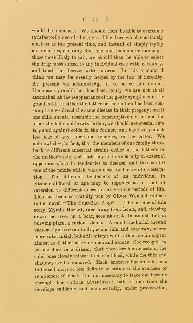 would be immense. We should then he able to overcome satisfactorily one of the great difficulties which constantly meet us at the present time, and instead of simply trying our remedies, choosing first one and then another amongst those most likely to suit, we should then he able to select the drug most suited to any individual case with certainty, and treat the disease with success. In this attempt I think we may he greatly helped by the law of heredity. At present we acknowledge it to a certain extent. If a man’s grandfather has been gouty we are not at all astonished at the reappearance of the gouty symptoms in the grandchild. If either the father or the mother has been con- sumptive we dread the same disease in their progeny; hut if one child should resemble the consumptive mother and the other the hale and hearty father, we should use special care to guard against colds in the former, and have very much less fear of any tubercular tendency in the latter. We acknowledge, in fact, that the members of one family throw back to different ancestral strains either on the father’s or the mother’s side, and that they do this not only in external appearance, but in tendencies to disease, and this is still one of the points which wants close and careful investiga- tion. The different tendencies of an individual in either childhood or age may be regarded as a kind of reversion to different ancestors at various periods of life. This has been beautifully put by Oliver Wendell Holmes in his novel “ The Guardian Angel.” The heroine of this story. Myrtle Hazard, runs away from home, and, floating down the river in a boat, sees at dusk, in an old Indian burying place, a curious vision. Around the burial mound various figures seem to flit, some thin and shadowy, others more substantial, but still misty; while others again appear almost as distinct as living men and women. She recognises, as one does in a dream, that these are her ancestors, the solid ones closely related to her in blood, while the thin and shadowy are far removed. Each ancestor has an existence in herself more or less definite according to the nearness or remoteness of blood. It is not necessary to trace our heroine through her various adventures; but at one time she develops suddenly and unexpectedly, under provocation.
