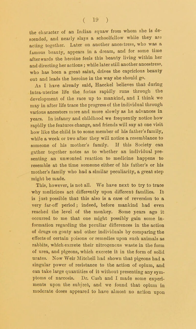 the character of an Indian squaw from whom she is de- scended, and nearly slays a schoolfellow while they are acting together. Later on another ancestress, who was a famous beauty, appears in a dream, and for some time afterwards the heroine feels this beauty living within her and directing her actions 5 while later still another ancestress, who has been a great saint, drives the capricious beauty out and leads the heroine in the way she should go. As I have already said, Haeckel believes that during intra uterine life the foetus rapidly runs through the development of the race up to mankind, and I think we may in after life trace the progress of the individual through various ancestors more and more slowly as he advances in years. In infancy and childhood we frequently notice how rapidly the features change, and friends will say at one visit how like the child is to some member of his father’s family, while a week or two after they will notice a resemblance to someone of his mother’s family. If this Society can gather together notes as to whether an individual pre- senting an unwonted reaction to medicine happens to resemble at the time someone either of his father’s or his mother’s family who had a similar peculiarity, a great step might be made. This, however, is not all. We have next to try to trace why medicines act differently upon different families. It is just possible that this also is a case of reversion to a very far-off period; indeed, before mankind had even reached the level of the monkey. Some years ago it occurred to me that one might possibly gain some in- formation regarding the peculiar differences in the action of drugs on gouty and other individuals by comparing the effects of certain poisons or remedies upon such animals as rabbits, which excrete their nitrogenous waste in the form of urea, and pigeons, which excrete it in the form of solid urates. Now Weir Mitchell had shown that pigeons had a singular power of resistance to the action of opium, and can take large quantities of it without presenting any sym- ptoms of narcosis. Dr. Cash and I made some experi- ments upon the subject, and we found that opium in moderate doses appeared to have almost no action upon