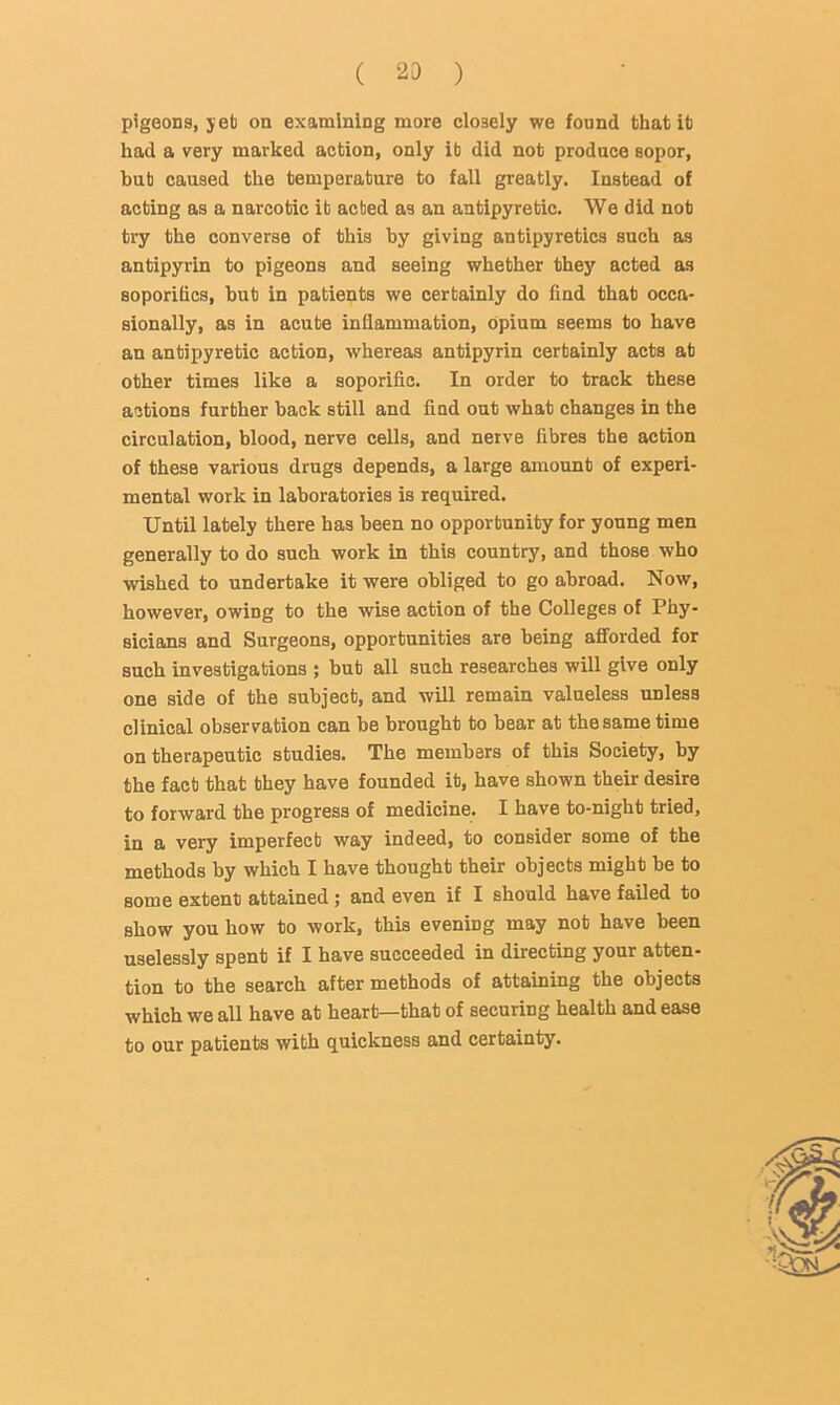 ( ) pigeons, jeb on examining more closely we found that lb had a very marked action, only it did nob produce sopor, but caused the temperature to fall greatly. Instead of acting as a narcotic it acted as an antipyretic. We did nob try the converse of this by giving antipyretics such as antipyrin to pigeons and seeing whether they acted as soporifics, bub in patients we certainly do find that occa- sionally, as in acute inflammation, opium seems to have an antipyretic action, whereas anbipyrin certainly acts at other times like a soporific. In order to track these actions further back still and find out what changes in the circulation, blood, nerve cells, and nerve fibres the action of these various drugs depends, a large amount of experi- mental work in laboratories is required. Until lately there has been no opportunity for young men generally to do such work in this country, and those who wished to undertake it were obliged to go abroad. Now, however, owing to the wise action of the Colleges of Phy- sicians and Surgeons, opportunities are being afforded for such investigations ; bub all such researches will give only one side of the subject, and will remain valueless unless clinical observation can be brought to bear at the same time on therapeutic studies. The members of this Society, by the fact that they have founded it, have shown their desire to forward the progress of medicine. I have to-night tried, in a very imperfect way indeed, to consider some of the methods by which I have thought their objects might be to some extent attained; and even if I should have failed to show you how to work, this evening may not have been uselessly spent if I have succeeded in directing your atten- tion to the search after methods of attaining the objects which we all have at heart—that of securing health and ease to our patients with quickness and certainty.