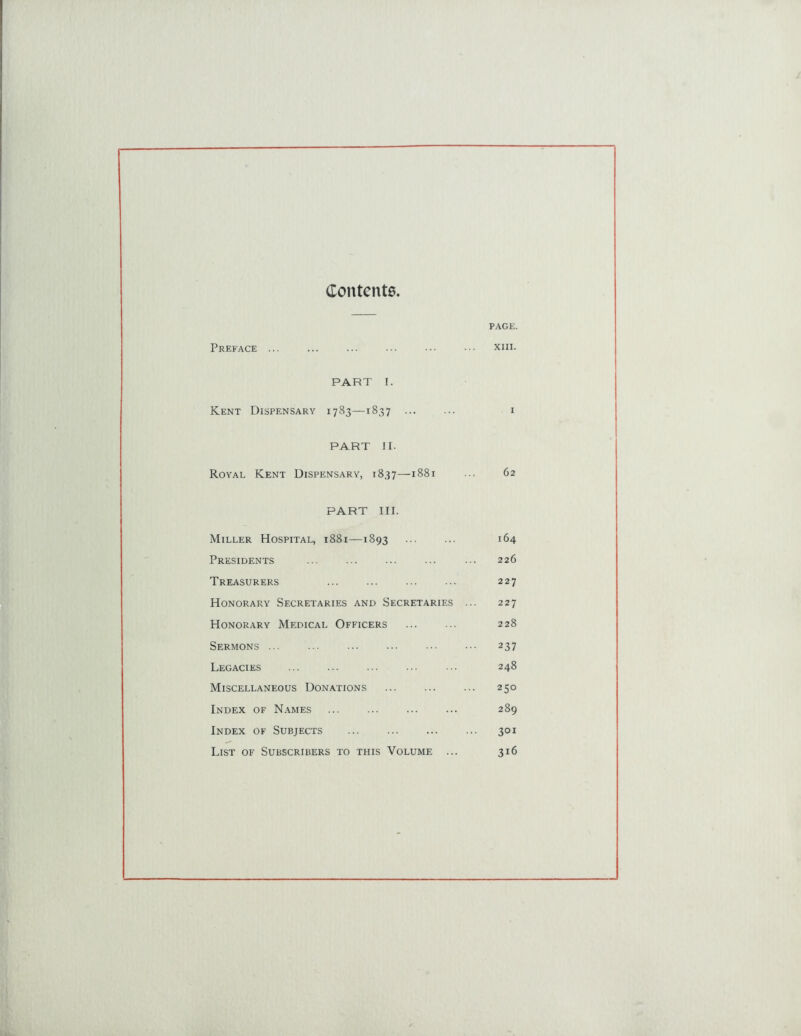 Contents. PAGE. Preface ... ... ... ... ••• ••• xni. PART I. Kent Dispensary 1783—1837 ... ... 1 PART II. Royal Kent Dispensary, 1837—1881 ••• 62 PART III. Miller Hospital, 1881—1893 ... ... 164 Presidents ... ... ... ... ... 226 Treasurers ... ... ... ... 227 Honorary Secretaries and Secretaries ... 227 Honorary Medical Officers ... ... 228 Sermons 237 Legacies 248 Miscellaneous Donations ... ... ... 250 Index of Names ... ... ... ... 289 Index of Subjects 301 List of Subscribers to this Volume ... 316