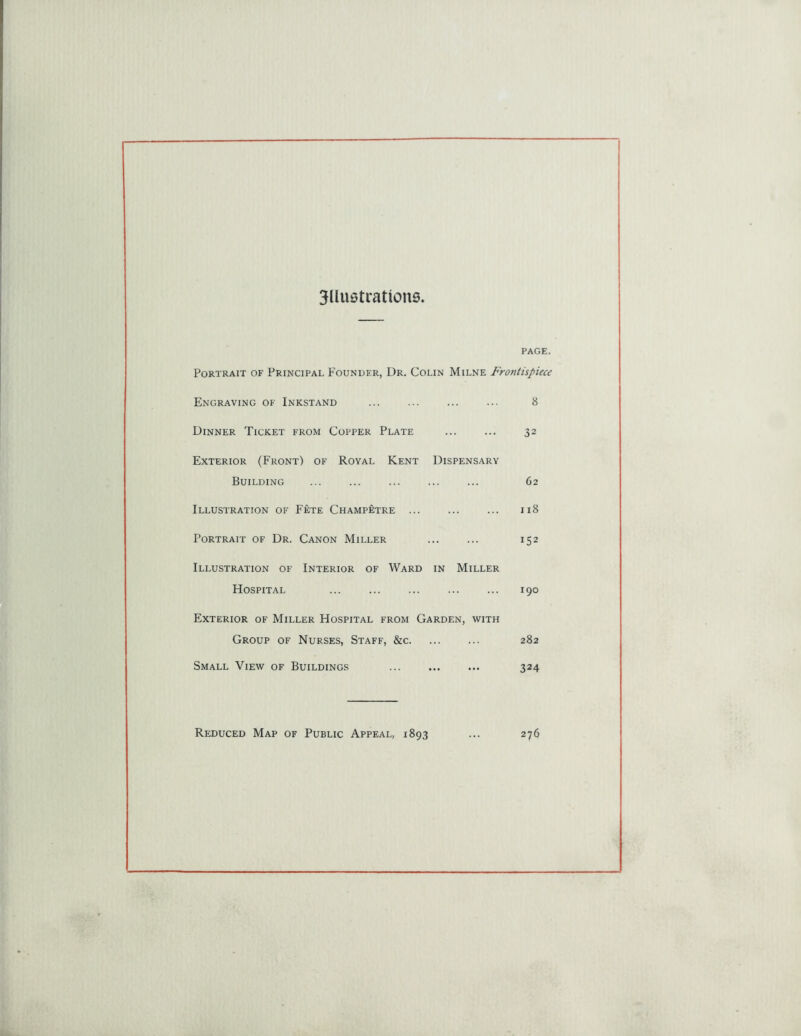 3llu0tratkms PAGE. Portrait of Principal Founder, Ur. Colin Milne Frontispiece Engraving of Inkstand ... ... ... ... 8 Dinner Ticket from Copper Plate ... ... 32 Exterior (Front) of Royal Kent Dispensary Building ... ... ... ... ... 62 Illustration of Fete Champetre ... ... ... 118 Portrait of Dr. Canon Miller ... ... 152 Illustration of Interior of Ward in Miller Hospital ... ... ... ... ... 190 Exterior of Miller Hospital from Garden, with Group of Nurses, Staff, &c 282 Small View of Buildings 324 Reduced Map of Public Appeal, 1893 ... 276