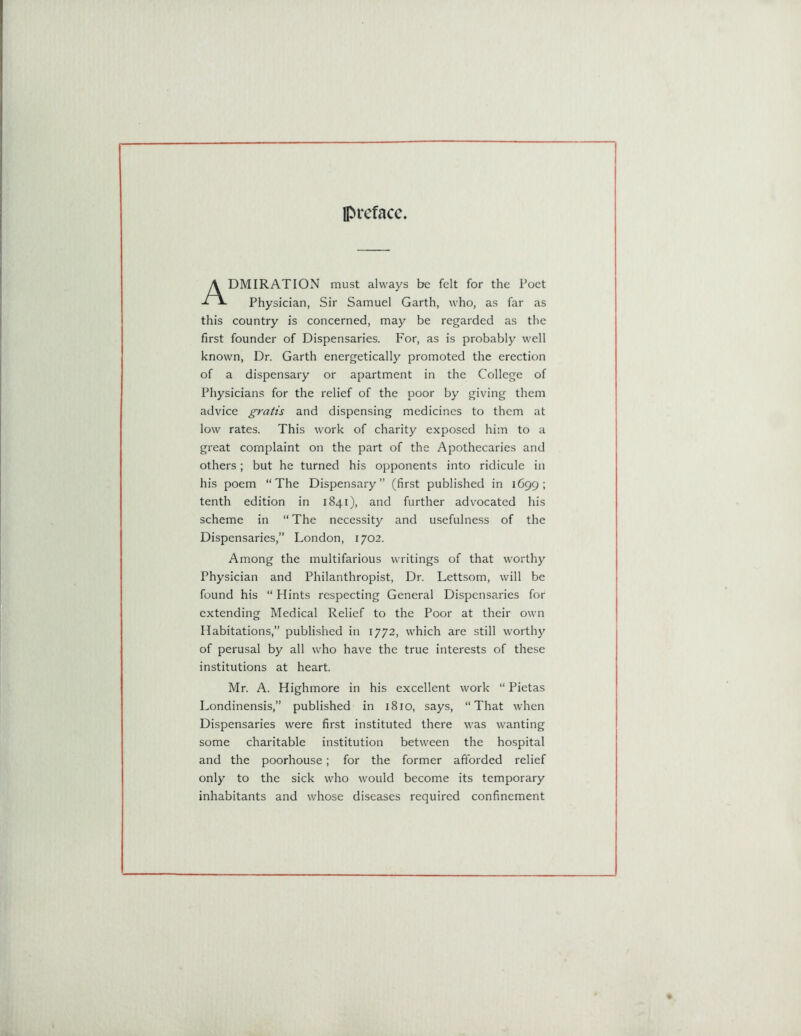 preface. DMIRATION must always be felt for the Poet Physician, Sir Samuel Garth, who, as far as this country is concerned, may be regarded as the first founder of Dispensaries. For, as is probably well known, Dr. Garth energetically promoted the erection of a dispensary or apartment in the College of Physicians for the relief of the poor by giving them advice gratis and dispensing medicines to them at low rates. This work of charity exposed him to a great complaint on the part of the Apothecaries and others; but he turned his opponents into ridicule in his poem “The Dispensary” (first published in 1699; tenth edition in 1841), and further advocated his scheme in “ The necessity and usefulness of the Dispensaries,” London, 1702. Among the multifarious writings of that worthy Physician and Philanthropist, Dr. Lettsom, will be found his “ Hints respecting General Dispensaries for extending Medical Relief to the Poor at their own Habitations,” published in 1772, which are still worthy of perusal by all who have the true interests of these institutions at heart. Mr. A. Highmore in his excellent work “ Pietas Londinensis,” published in 1810, says, “That when Dispensaries were first instituted there was wanting some charitable institution between the hospital and the poorhouse; for the former afforded relief only to the sick who would become its temporary inhabitants and whose diseases required confinement