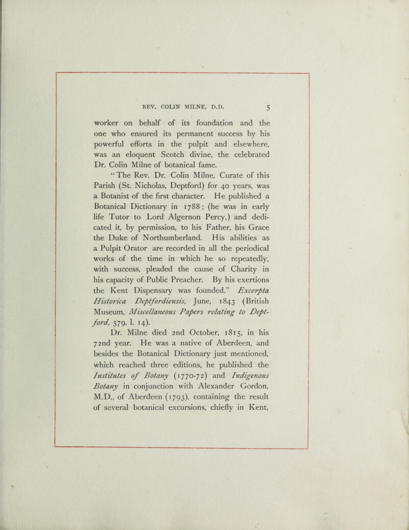 worker on behalf of its foundation and the one who ensured its permanent success by his powerful efforts in the pulpit and elsewhere, was an eloquent Scotch divine, the celebrated Dr. Colin Milne of botanical fame. “ The Rev. Dr. Colin Milne, Curate of this Parish (St. Nicholas, Deptford) for 40 years, was a Botanist of the first character. He published a Botanical Dictionary in 1788; (he was in early life Tutor to Lord Algernon Percy,) and dedi- cated it, by permission, to his Father, his Grace the Duke of Northumberland. His abilities as a Pulpit Orator are recorded in all the periodical works of the time in which he so repeatedly, with success, pleaded the cause of Charity in his capacity of Public Preacher. By his exertions the Kent Dispensary was founded.” Excerpta Historica Deptfordiensis, June, 1843 (British Museum, Miscellaneous Papers relating to Dept- ford, 579, 1. 14). Dr. Milne died 2nd October, 1815, in his 72nd year. He was a native of Aberdeen, and besides the Botanical Dictionary just mentioned, which reached three editions, he published the Institutes of Botany (1770-72) and Indigenous Botany in conjunction with Alexander Gordon, M.D., of Aberdeen (1793), containing the result of several botanical excursions, chiefly in Kent,