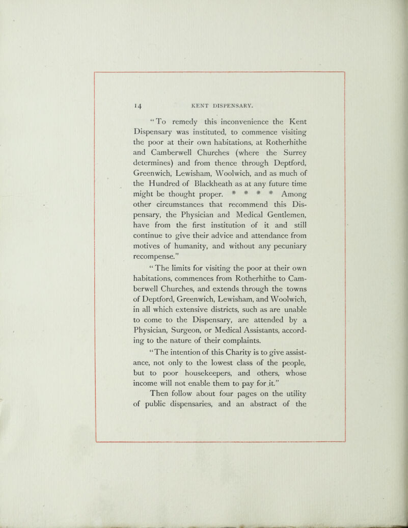 “To remedy this inconvenience the Kent Dispensary was instituted, to commence visiting the poor at their own habitations, at Rotherhithe and Camberwell Churches (where the Surrey determines) and from thence through Deptford, Greenwich, Lewisham, Woolwich, and as much of the Hundred of Blackheath as at any future time might be thought proper. # * # # Among other circumstances that recommend this Dis- pensary, the Physician and Medical Gentlemen, have from the first institution of it and still continue to give their advice and attendance from motives of humanity, and without any pecuniary recompense.” “ The limits for visiting the poor at their own habitations, commences from Rotherhithe to Cam- berwell Churches, and extends through the towns of Deptford, Greenwich, Lewisham, and Woolwich, in all which extensive districts, such as are unable to come to the Dispensary, are attended by a Physician, Surgeon, or Medical Assistants, accord- ing to the nature of their complaints. “The intention of this Charity is to give assist- ance, not only to the lowest class of the people, but to poor housekeepers, and others, whose income will not enable them to pay for it.” Then follow about four pages on the utility of public dispensaries, and an abstract of the