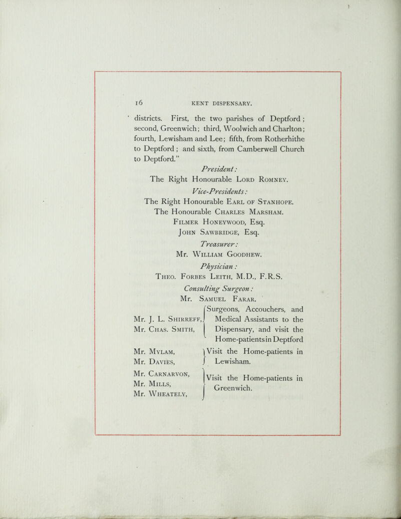 districts. First, the two parishes of Deptford ; second, Greenwich; third, Woolwich and Charlton; fourth, Lewisham and Lee; fifth, from Rotherhithe to Deptford ; and sixth, from Camberwell Church to Deptford.” President: The Right Honourable Lord Romney. Vice-Presidents: The Right Honourable Earl of Stanhope. The Honourable Charles Marsham. Filmer Honeywood, Esq. John Sawbridge, Esq. Treasurer : Mr. William Goodhew. Theo. Forbes Leith, M.D., F.R.S. Consulting Surgeon: Mr. Samuel Farar. Surgeons, Accouchers, and Mr. J. L. Shirreff,. Medical Assistants to the Mr. Chas. Smith, Dispensary, and visit the Physician: Home-patientsin Deptford Mr. Mylam, Mr. Davies, Mr. Carnarvon, Mr. Mills, Mr. Wheately, Visit the Home-patients in Greenwich.