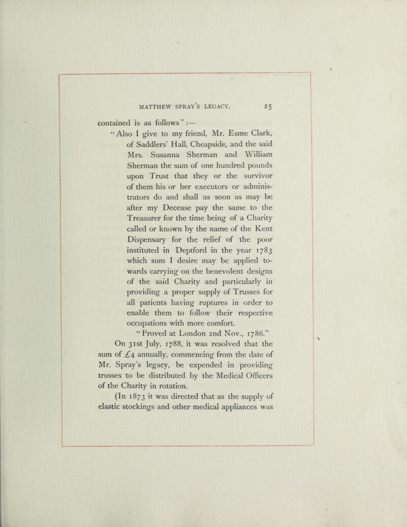 contained is as follows ’’ :— “ Also I give to my friend, Mr. Esme Clark, of Saddlers’ Hall, Cheapside, and the said Mrs. Susanna Sherman and William Sherman the sum of one hundred pounds upon Trust that they or the survivor of them his or her executors or adminis- trators do and shall as soon as may be after my Decease pay the same to the Treasurer for the time being of a Charity called or known by the name of the Kent Dispensary for the relief of the poor instituted in Deptford in the year 1783 which sum I desire may be applied to- wards carrying on the benevolent designs of the said Charity and particularly in providing a proper supply of Trusses for all patients having ruptures in order to enable them to follow their respective occupations with more comfort. “ Proved at London 2nd Nov., 1786.” On 31st July, 1788, it was resolved that the sum of £4 annually, commencing from the date of Mr. Spray’s legacy, be expended in providing trusses to be distributed by the Medical Officers of the Charity in rotation. (In 1873 it was directed that as the supply of elastic stockings and other medical appliances was