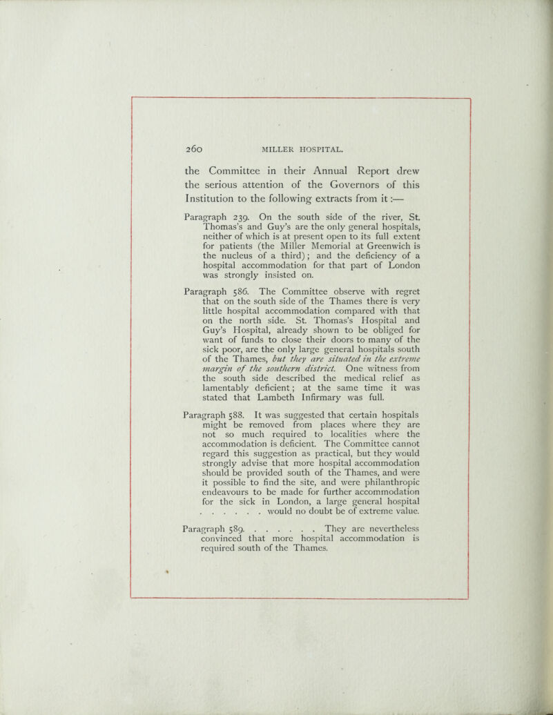 the Committee in their Annual Report drew the serious attention of the Governors of this Institution to the following extracts from it:— Paragraph 239. On the south side of the river, St. Thomas’s and Guy’s are the only general hospitals, neither of which is at present open to its full extent for patients (the Miller Memorial at Greenwich is the nucleus of a third); and the deficiency of a hospital accommodation for that part of London was strongly insisted on. Paragraph 586. The Committee observe with regret that on the south side of the Thames there is very little hospital accommodation compared with that on the north side. St. Thomas’s Hospital and Guy’s Hospital, already shown to be obliged for want of funds to close their doors to many of the sick poor, are the only large general hospitals south of the Thames, but they are situated in the extreme margin of the southern district. One witness from the south side described the medical relief as lamentably deficient; at the same time it was stated that Lambeth Infirmary was full. Paragraph 588. It was suggested that certain hospitals might be removed from places where they are not so much required to localities where the accommodation is deficient. The Committee cannot regard this suggestion as practical, but they would strongly advise that more hospital accommodation should be provided south of the Thames, and were it possible to find the site, and were philanthropic endeavours to be made for further accommodation for the sick in London, a large general hospital would no doubt be of extreme value. Paragraph 589 They are nevertheless convinced that more hospital accommodation is required south of the Thames.