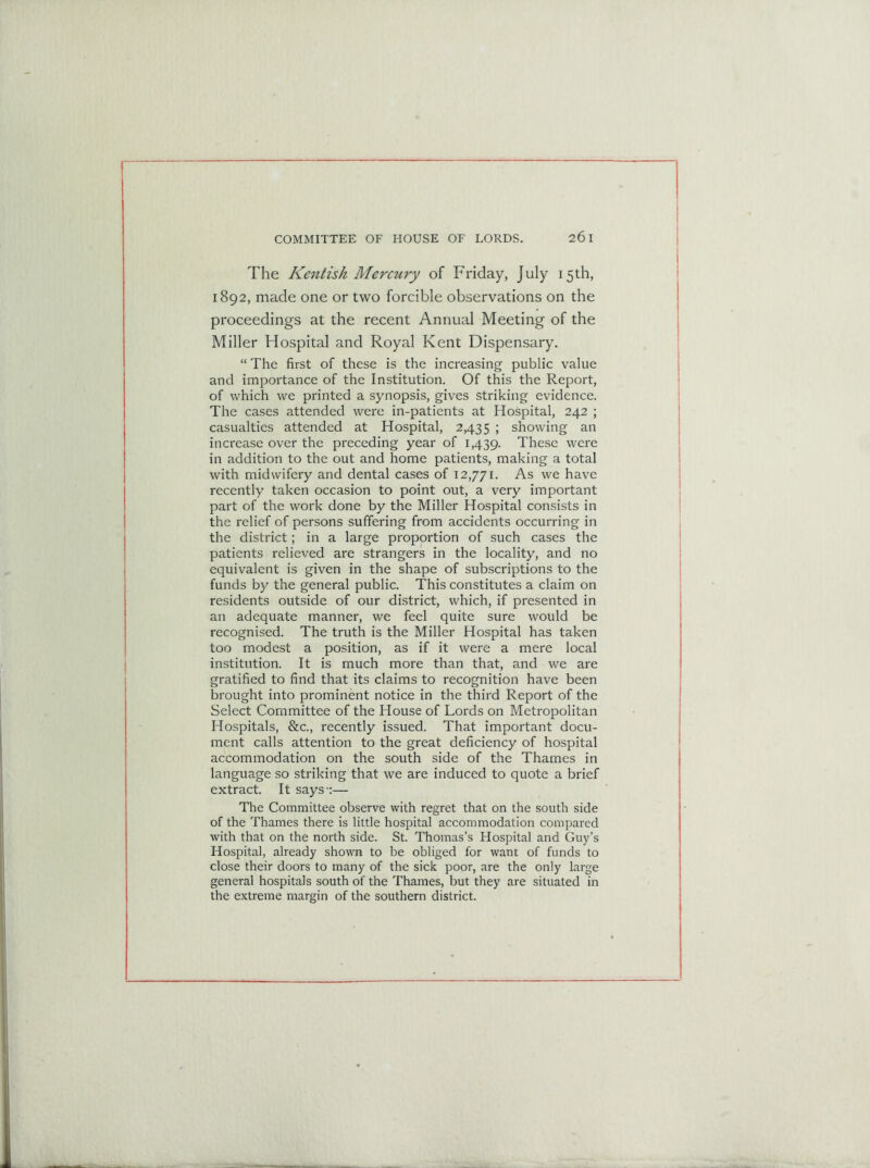 The Kentish Mercury of Friday, July 15th, 1892, made one or two forcible observations on the proceedings at the recent Annual Meeting of the Miller Hospital and Royal Kent Dispensary. “ The first of these is the increasing public value and importance of the Institution. Of this the Report, of which we printed a synopsis, gives striking evidence. The cases attended were in-patients at Hospital, 242 ; casualties attended at Hospital, 2,435 > showing an increase over the preceding year of 1,439. These were in addition to the out and home patients, making a total with midwifery and dental cases of 12,771. As we have recently taken occasion to point out, a very important part of the work done by the Miller Hospital consists in the relief of persons suffering from accidents occurring in the district; in a large proportion of such cases the patients relieved are strangers in the locality, and no equivalent is given in the shape of subscriptions to the funds by the general public. This constitutes a claim on residents outside of our district, which, if presented in an adequate manner, we feel quite sure would be recognised. The truth is the Miller Hospital has taken too modest a position, as if it were a mere local institution. It is much more than that, and we are gratified to find that its claims to recognition have been brought into prominent notice in the third Report of the Select Committee of the House of Lords on Metropolitan Hospitals, &c., recently issued. That important docu- ment calls attention to the great deficiency of hospital accommodation on the south side of the Thames in language so striking that we are induced to quote a brief extract. It says-:— The Committee observe with regret that on the south side of the Thames there is little hospital accommodation compared with that on the north side. St. Thomas’s Hospital and Guy’s Hospital, already shown to be obliged for want of funds to close their doors to many of the sick poor, are the only large general hospitals south of the Thames, but they are situated in the extreme margin of the southern district.