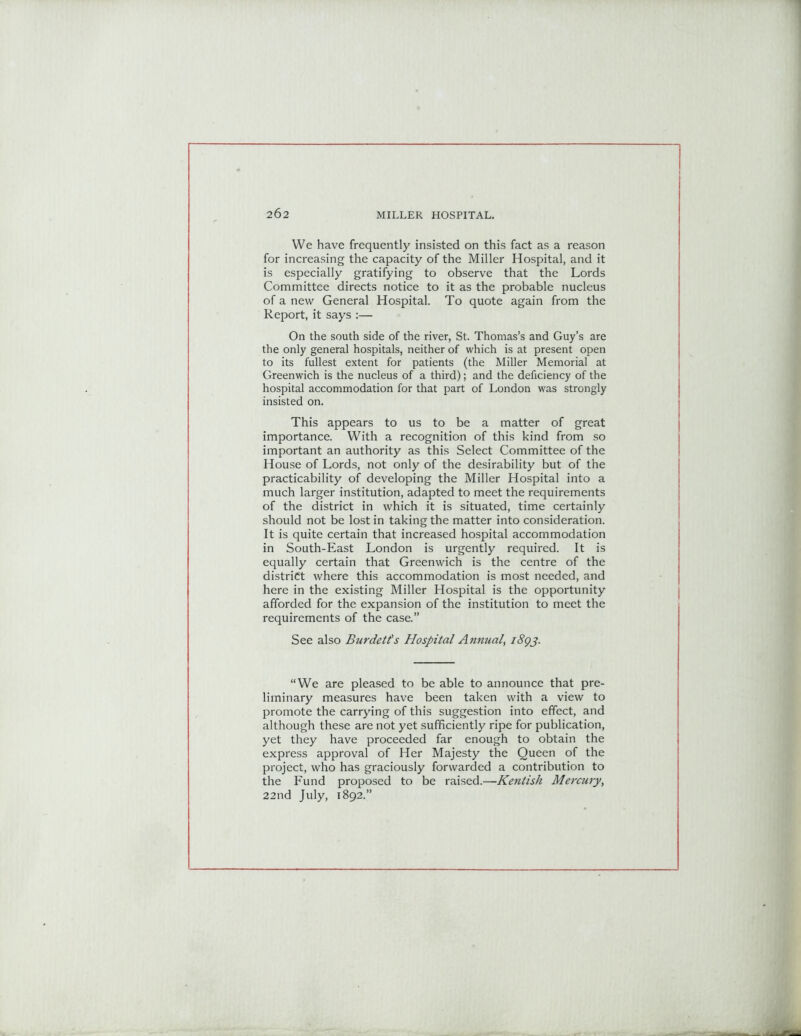 We have frequently insisted on this fact as a reason for increasing the capacity of the Miller Hospital, and it is especially gratifying to observe that the Lords Committee directs notice to it as the probable nucleus of a new General Hospital. To quote again from the Report, it says :— On the south side of the river, St. Thomas’s and Guy’s are the only general hospitals, neither of which is at present open to its fullest extent for patients (the Miller Memorial at Greenwich is the nucleus of a third); and the deficiency of the hospital accommodation for that part of London was strongly insisted on. This appears to us to be a matter of great importance. With a recognition of this kind from so important an authority as this Select Committee of the House of Lords, not only of the desirability but of the practicability of developing the Miller Hospital into a much larger institution, adapted to meet the requirements of the district in which it is situated, time certainly should not be lost in taking the matter into consideration. It is quite certain that increased hospital accommodation in South-East London is urgently required. It is equally certain that Greenwich is the centre of the district where this accommodation is most needed, and here in the existing Miller Hospital is the opportunity afforded for the expansion of the institution to meet the requirements of the case.” See also Burdetts Hospital Annual, 1893. “We are pleased to be able to announce that pre- liminary measures have been taken with a view to promote the carrying of this suggestion into effect, and although these are not yet sufficiently ripe for publication, yet they have proceeded far enough to obtain the express approval of Her Majesty the Queen of the project, who has graciously forwarded a contribution to the Fund proposed to be raised.—Kentish Mercury, 22nd July, 1892.”