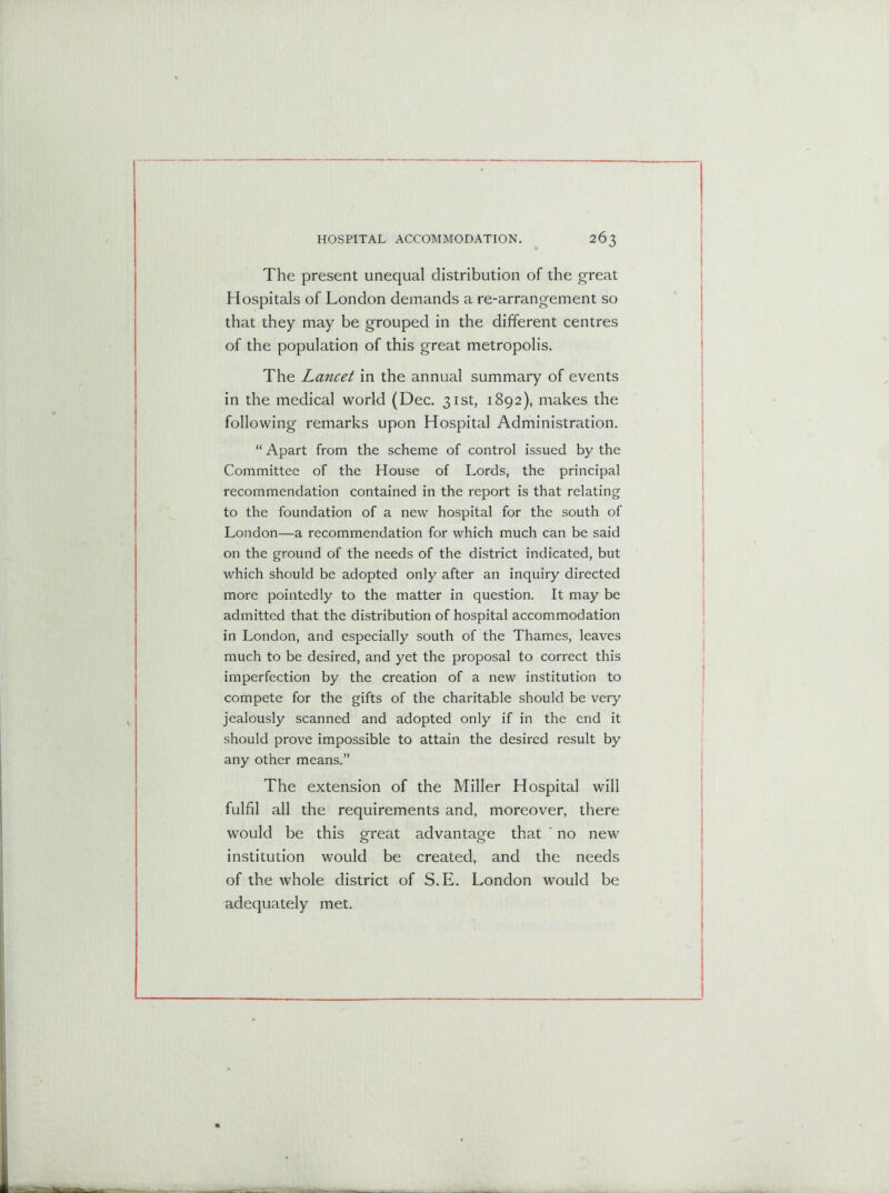 The present unequal distribution of the great Hospitals of London demands a re-arrangement so that they may be grouped in the different centres of the population of this great metropolis. The Lancet in the annual summary of events in the medical world (Dec. 31st, 1892), makes the following remarks upon Hospital Administration. “ Apart from the scheme of control issued by the Committee of the House of Lords, the principal recommendation contained in the report is that relating to the foundation of a new hospital for the south of London—a recommendation for which much can be said on the ground of the needs of the district indicated, but which should be adopted only after an inquiry directed more pointedly to the matter in question. It may be admitted that the distribution of hospital accommodation in London, and especially south of the Thames, leaves much to be desired, and yet the proposal to correct this imperfection by the creation of a new institution to compete for the gifts of the charitable should be very jealously scanned and adopted only if in the end it should prove impossible to attain the desired result by any other means.” The extension of the Miller Hospital will fulfil all the requirements and, moreover, there would be this great advantage that ' no new institution would be created, and the needs of the whole district of S.E. London would be adequately met.