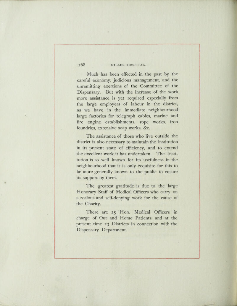 Much has been effected in the past by the careful economy, judicious management, and the unremitting exertions of the Committee of the Dispensary. But with the increase of the work more assistance is yet required especially from the large employers of labour in the district, as we have in the immediate neighbourhood large factories for telegraph cables, marine and fire engine establishments, rope works, iron foundries, extensive soap works, &c. The assistance of those who live outside the district is also necessary to maintain the Institution in its present state of efficiency, and to extend the excellent work it has undertaken. The Insti- tution is so well known for its usefulness in the neighbourhood that it is only requisite for this to be more generally known to the public to ensure its support by them. The greatest gratitude is due to the large Honorary Staff of Medical Officers who carry on a zealous and self-denying work for the cause of the Charity. There are 25 Hon. Medical Officers in charge of Out and Home Patients, and at the present time 23 Districts in connection with the Dispensary Department.