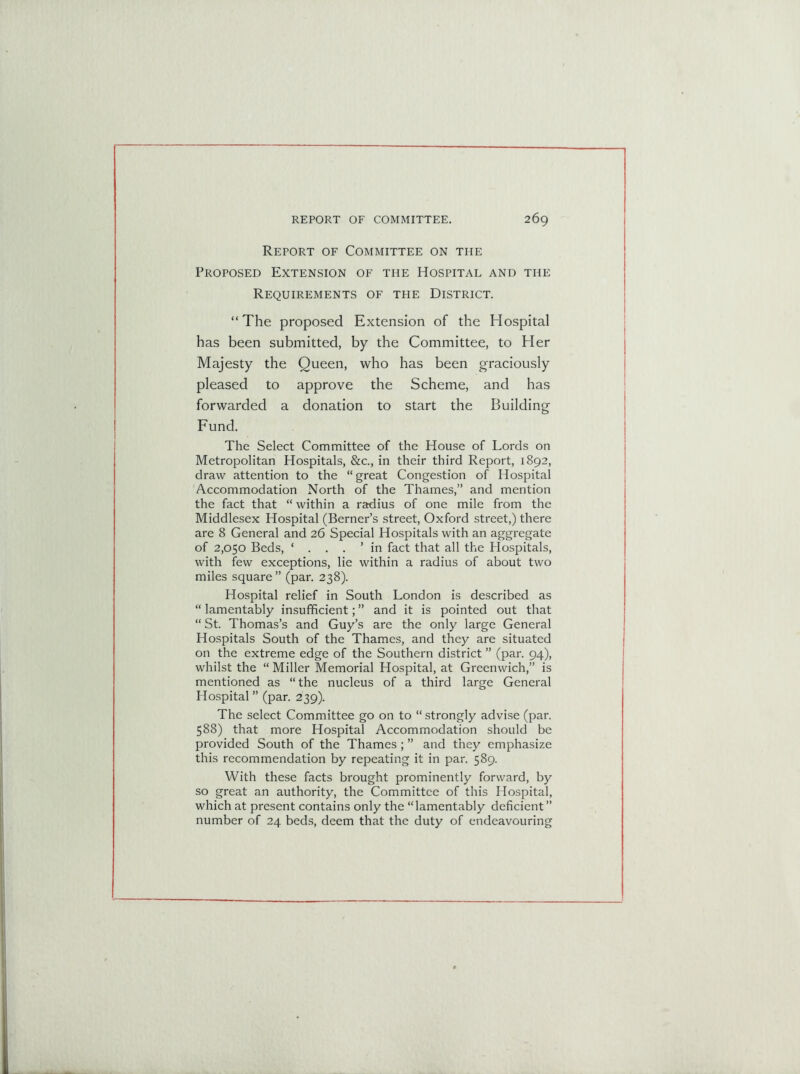 Retort of Committee on the Proposed Extension of the Hospital and the Requirements of the District. “The proposed Extension of the Hospital has been submitted, by the Committee, to Her Majesty the Queen, who has been graciously pleased to approve the Scheme, and has forwarded a donation to start the Building Fund. The Select Committee of the House of Lords on Metropolitan Hospitals, &c., in their third Report, 1892, draw attention to the “great Congestion of Hospital Accommodation North of the Thames,” and mention the fact that “ within a radius of one mile from the Middlesex Hospital (Berner’s street, Oxford street,) there are 8 General and 26 Special Hospitals with an aggregate of 2,050 Beds, ‘ . . . ’in fact that all the Hospitals, with few exceptions, lie within a radius of about two miles square ” (par. 238). Hospital relief in South London is described as “ lamentably insufficient; ” and it is pointed out that “ St. Thomas’s and Guy’s are the only large General Hospitals South of the Thames, and they are situated on the extreme edge of the Southern district ” (par. 94), whilst the “ Miller Memorial Hospital, at Greenwich,” is mentioned as “ the nucleus of a third large General Hospital ” (par. 239). The select Committee go on to “ strongly advise (par. 588) that more Hospital Accommodation should be provided South of the Thames; ” and they emphasize this recommendation by repeating it in par. 589. With these facts brought prominently forward, by so great an authority, the Committee of this Hospital, which at present contains only the “lamentably deficient ” number of 24 beds, deem that the duty of endeavouring