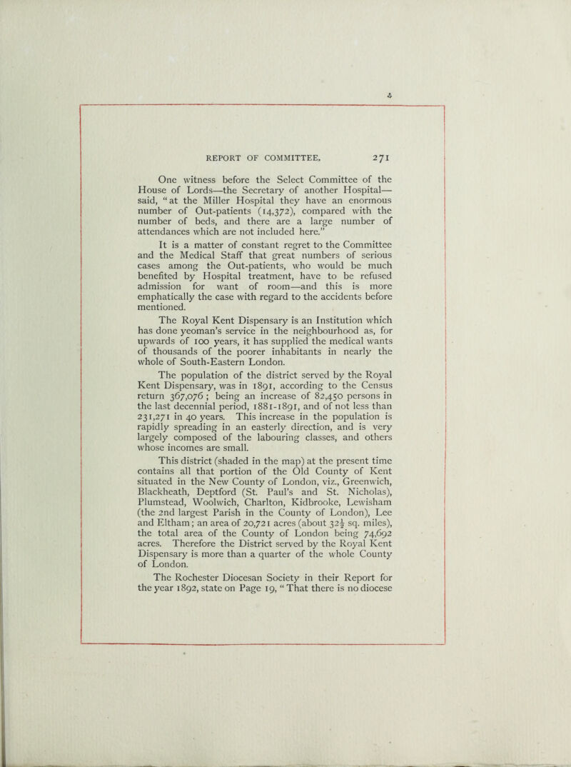 One witness before the Select Committee of the House of Lords—the Secretary of another Hospital— said, “at the Miller Hospital they have an enormous number of Out-patients (14,372), compared with the number of beds, and there are a large number of attendances which are not included here.” It is a matter of constant regret to the Committee and the Medical Staff that great numbers of serious cases among the Out-patients, who would be much benefited by Hospital treatment, have to be refused admission for want of room—and this is more emphatically the case with regard to the accidents before mentioned. The Royal Kent Dispensary is an Institution which has done yeoman’s service in the neighbourhood as, for upwards of 100 years, it has supplied the medical wants of thousands of the poorer inhabitants in nearly the whole of South-Eastern London. The population of the district served by the Royal Kent Dispensary, was in 1891, according to the Census return 367,076 ; being an increase of 82,450 persons in the last decennial period, 1881-1891, and of not less than 231,271 in 40 years. This increase in the population is rapidly spreading in an easterly direction, and is very largely composed of the labouring classes, and others whose incomes are small. This district (shaded in the map) at the present time contains all that portion of the Old County of Kent situated in the New County of London, viz., Greenwich, Blackheath, Deptford (St. Paul’s and St. Nicholas), Plumstead, Woolwich, Charlton, Kidbrooke, Lewisham (the 2nd largest Parish in the County of London), Lee and Eltham; an area of 20,721 acres (about 32^ sq. miles), the total area of the County of London being 74,692 acres. Therefore the District served by the Royal Kent Dispensary is more than a quarter of the whole County of London. The Rochester Diocesan Society in their Report for the year 1892, state on Page 19, “ That there is no diocese