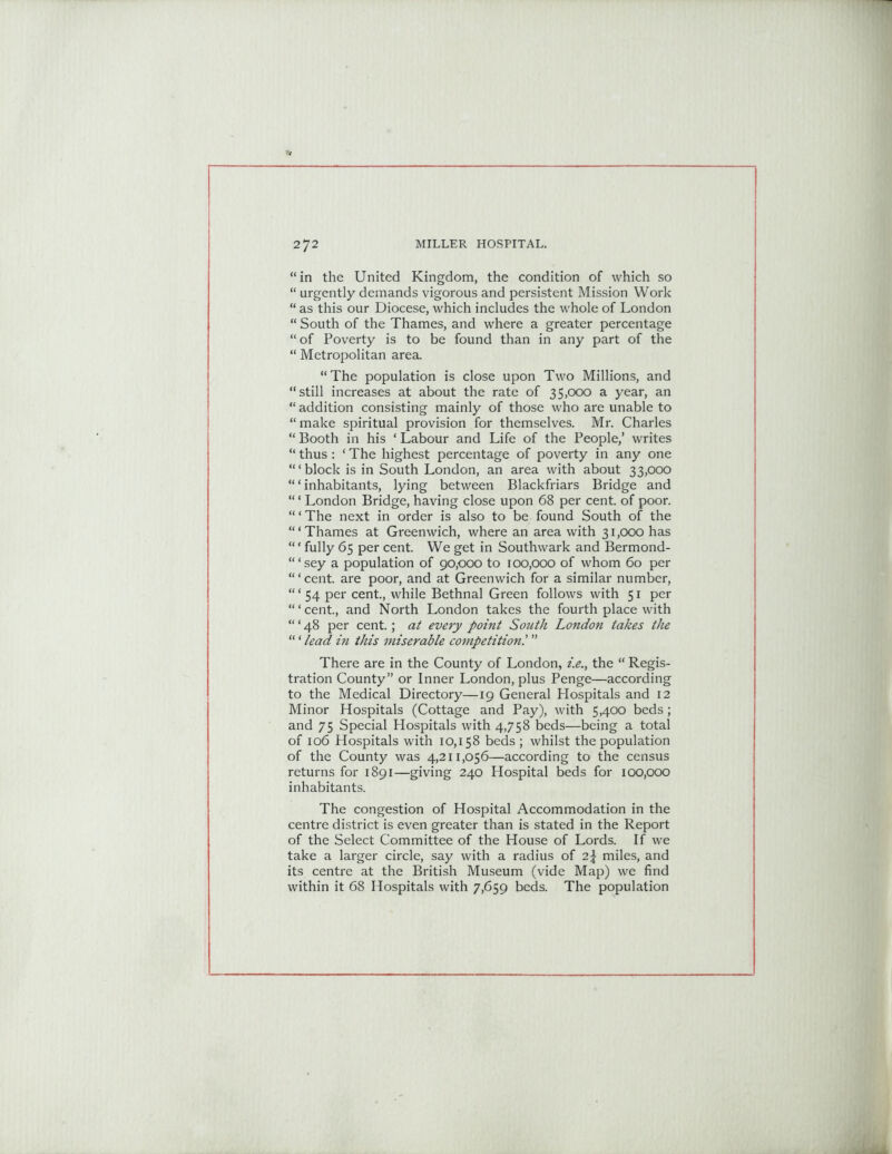 “in the United Kingdom, the condition of which so “ urgently demands vigorous and persistent Mission Work “ as this our Diocese, which includes the whole of London “ South of the Thames, and where a greater percentage “ of Poverty is to be found than in any part of the “ Metropolitan area. “The population is close upon Two Millions, and “still increases at about the rate of 35,000 a year, an “ addition consisting mainly of those who are unable to “ make spiritual provision for themselves. Mr. Charles “ Booth in his * Labour and Life of the People,’ writes “ thus : ‘ The highest percentage of poverty in any one ‘“block is in South London, an area with about 33,000 “ ‘ inhabitants, lying between Blackfriars Bridge and “ ‘ London Bridge, having close upon 68 per cent, of poor. “ ‘ The next in order is also to be found South of the ‘“Thames at Greenwich, where an area with 31,000 has “ ‘ fully 65 per cent. We get in Southwark and Bermond- “‘sey a population of 90,000 to 100,000 of whom 60 per “‘cent, are poor, and at Greenwich for a similar number, “ ‘ 54 per cent., while Bethnal Green follows with 51 per “ ‘ cent., and North London takes the fourth place with “ ‘ 48 per cent.; at every point South London takes the “'lead in this miserable competition.’ ” There are in the County of London, i.e., the “ Regis- tration County” or Inner London, plus Penge—according to the Medical Directory—19 General Hospitals and 12 Minor Hospitals (Cottage and Pay), with 5,400 beds; and 75 Special Hospitals with 4,758 beds—being a total of 106 Hospitals with 10,158 beds ; whilst the population of the County was 4,211,056—according to the census returns for 1891—giving 240 Hospital beds for 100,000 inhabitants. The congestion of Hospital Accommodation in the centre district is even greater than is stated in the Report of the Select Committee of the House of Lords. If we take a larger circle, say with a radius of 2\ miles, and its centre at the British Museum (vide Map) we find within it 68 Hospitals with 7,659 beds. The population