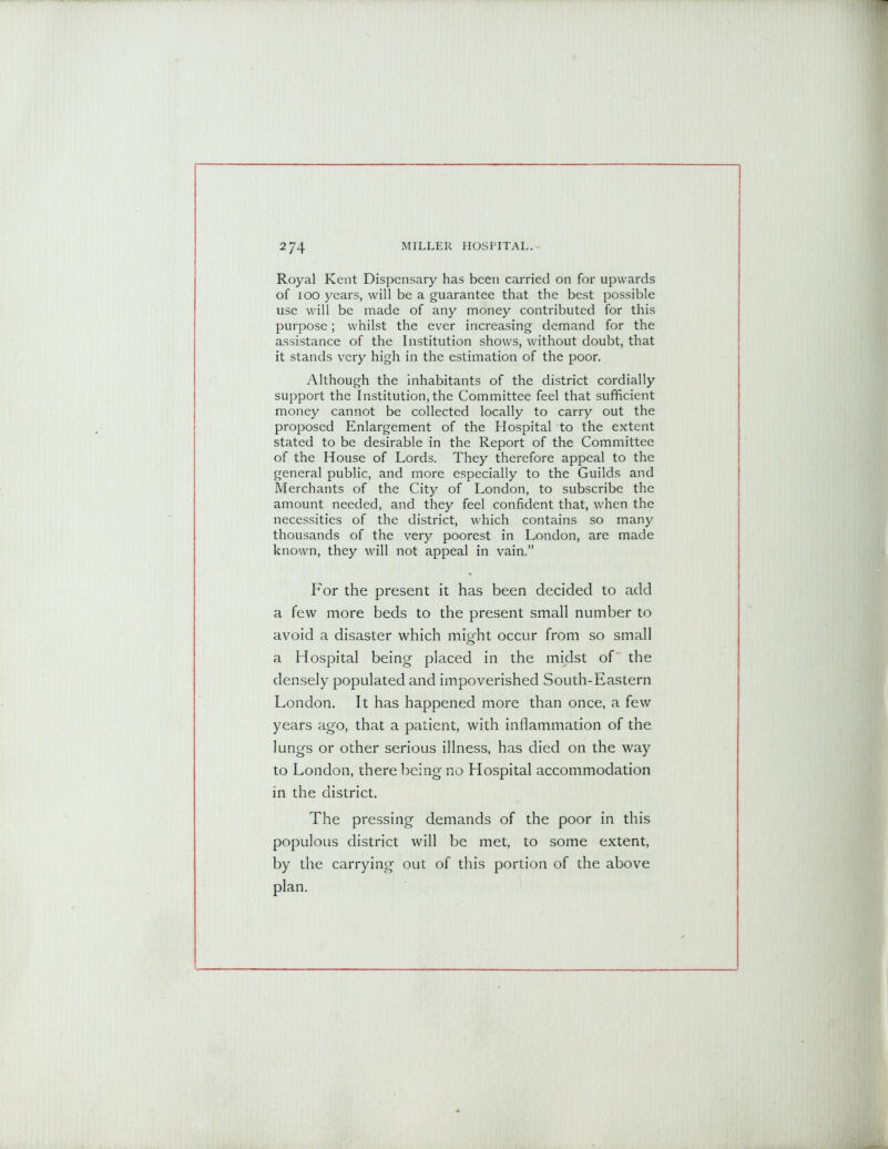 Royal Kent Dispensary has been carried on for upwards of 100 years, will be a guarantee that the best possible use will be made of any money contributed for this purpose; whilst the ever increasing demand for the assistance of the Institution shows, without doubt, that it stands very high in the estimation of the poor. Although the inhabitants of the district cordially support the Institution,the Committee feel that sufficient money cannot be collected locally to carry out the proposed Enlargement of the Hospital to the extent stated to be desirable in the Report of the Committee of the House of Lords. They therefore appeal to the general public, and more especially to the Guilds and Merchants of the City of London, to subscribe the amount needed, and they feel confident that, when the necessities of the district, which contains so many thousands of the very poorest in London, are made known, they will not appeal in vain.” For the present it has been decided to add a few more beds to the present small number to avoid a disaster which might occur from so small a Hospital being placed in the midst of the densely populated and impoverished South-Eastern London. It has happened more than once, a few years ago, that a patient, with inflammation of the lungs or other serious illness, has died on the way to London, there being no Hospital accommodation in the district. The pressing demands of the poor in this populous district will be met, to some extent, by the carrying out of this portion of the above plan.
