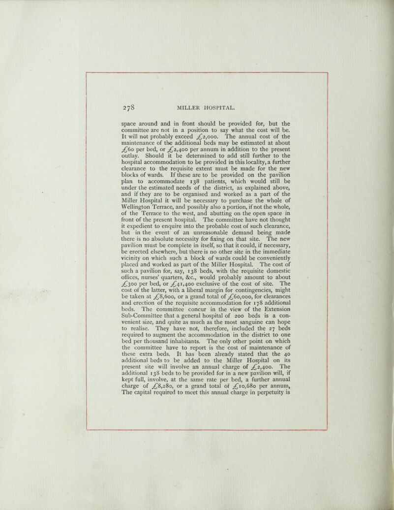 space around and in front should be provided for, but the committee are not in a position to say what the cost will be. It will not probably exceed ^2,000. The annual cost of the maintenance of the additional beds may be estimated at about £60 per bed, or ^2,400 per annum in addition to the present outlay. Should it be determined to add still further to the hospital accommodation to be provided in this locality, a further clearance to the requisite extent must be made for the new blocks of wards. If these are to be provided on the pavilion plan to accommodate 138 patients, which would still be under the estimated needs of the district, as explained above, and if they are to be organised and worked as a part of the Miller Hospital it will be necessary to purchase the whole of Wellington Terrace, and possibly also a portion, if not the whole, of the Terrace to the west, and abutting on the open space in front of the present hospital. The committee have not thought it expedient to enquire into the probable cost of such clearance, but in the event of an unreasonable demand being made there is no absolute necessity for fixing on that site. The new pavilion must be complete in itself, so that it could, if necessary, be erected elsewhere, but there is no other site in the immediate vicinity on which such a block of wards could be conveniently placed and worked as part of the Miller Hospital. The cost of such a pavilion for, say, 138 beds, with the requisite domestic offices, nurses’ quarters, &c., would probably amount to about ^300 per bed, or ^41,400 exclusive of the cost of site. The cost of the latter, with a liberal margin for contingencies, might be taken at £8,600, or a grand total of ^60,000, for clearances and erection of the requisite accommodation for 178 additional beds. The committee concur in the view of the Extension Sub-Committee that a general hospital of 200 beds is a con- venient size, and quite as much as the most sanguine can hope to realise. They have not, therefore, included the 27 beds required to augment the accommodation in the district to one bed per thousand inhabitants. The only other point on which the committee have to report is the cost of maintenance of these extra beds. It has been already stated that the 40 additional beds to be added to the Miller Hospital on its present site will involve an annual charge of ^2,400. The additional 138 beds to be provided for in a new pavilion will, if kept full, involve, at the same rate per bed, a further annual charge of ,£8,280, or a grand total of ^10,680 per annum, The capital required to meet this annual charge in perpetuity is