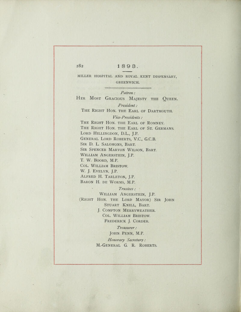 MILLER HOSPITAL AND ROYAL KENT DISPENSARY, GREENWICH. Patron: Her Most Gracious Majesty the Queen. President: The Right Hon. the Earl of Dartmouth. Vice-Presidents : The Right Hon. the Earl of Romney. The Right Hon. the Earl of St. Germans. Lord Hillingdon, D.L., J.P. General Lord Roberts, V.C., G.C.B. Sir D. L. Salomons, Bart. Sir Spencer Maryon Wilson, Bart. William Angerstein, J.P. T. W. Boord, M.P. Col. William Bristow. W. J. Evelyn, J.P. Alfred H. Tarleton, J.P. Baron H. de Worms, M.P. * Trustees: William Angerstein, J.P. (Right Hon. the Lord Mayor) Sir John Stuart Knill, Bart. J. Compton Merryweatiier. Col. William Bristow. Frederick J. Corder. Treasurer: John Penn, M.P. Honorary Secretary: M.-General G. R. Roberts.