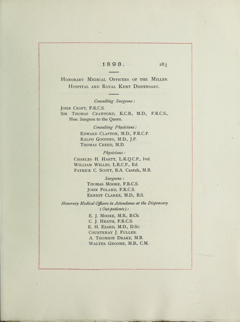 Honorary Medical Officers of the Miller Hospital and Royal Kent Dispensary. Consulting Surgeons: John Croft, F.R.C.S. Sir Thomas Crawford, K.C.B., M.D., F.R.C.S., Hon. Surgeon to the Queen. Consulting Physicians : Edward Clapton, M.D., F.R.C.P. Ralph Gooding, M.D., J.P. Thomas Creed, M.D. Physicians: Charles H. Hartt, L.K.Q.C.P., Irel. William Willes, L.R.C.P., Ed. Patrick C. Scott, B.A. Cantab., M.B. Surgeons : Thomas Moore, F.R.C.S. John Poland, F.R.C.S. Ernest Clarke, M.D., B.S. Honorary Medical Officers in Attendance at the Dispensary ( Out-patients): E. J. Moore, M.B., B.Ch. C. J. Heath, F.R.C.S. E. H. Ezard, M.D., D.Sc. Courtenay J. Fuller. A. Thomson Drake, M.B. Walter Groome, M.B., C.M.