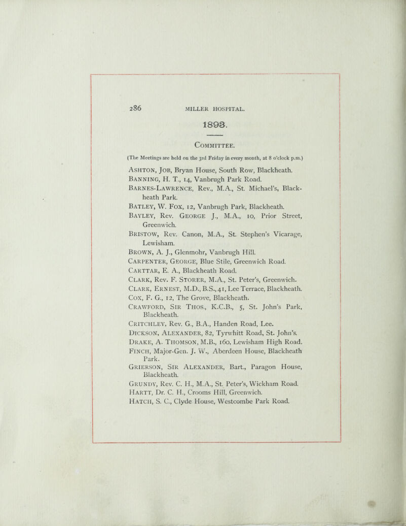 1893. Committee. (The Meetings are held on the 3rd Friday in every month, at 8 o’clock p.m.) Ashton, Job, Bryan House, South Row, Blackheath. Banning, H. T., 14, Vanbrugh Park Road. Barnes-Lawrence, Rev., M.A., St. Michael’s, Black- heath Park. Batley, W. Fox, 12, Vanbrugh Park, Blackheath. Bayley, Rev. GEORGE J., M.A., 10, Prior Street, Greenwich. Bristow, Rev. Canon, M.A., St. Stephen’s Vicarage, Lewisham. Brown, A. J., Glenmohr, Vanbrugh Hill. Carpenter, George, Blue Stile, Greenwich Road. CARTTAR, E. A., Blackheath Road. Clark, Rev. F. Storer, M.A., St. Peter’s, Greenwich. Clark, Ernest, M.D., B.S., 41, Lee Terrace, Blackheath. Cox, F. G., 12, The Grove, Blackheath. Crawford, Sir Thos., K.C.B., 5, St. John’s Park, Blackheath. Critchley, Rev. G., B.A., Handen Road, Lee. Dickson, Alexander, 82, Tyrwhitt Road, St. John’s. Drake, A. Thomson, M.B., 160, Lewisham High Road. Finch, Major-Gen. J. W., Aberdeen House, Blackheath Park. Grierson, Sir Alexander, Bart., Paragon House, Blackheath. Grundy, Rev. C. IT, M.A., St. Peter’s, Wickham Road. Hartt, Dr. C. H., Crooms Hill, Greenwich. Hatch, S. C., Clyde House, Westcombe Park Road.