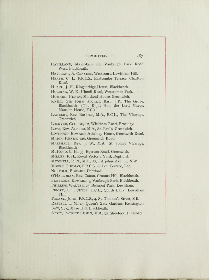 Havilland, Major-Gen. de, Vanbrugh Park Road West, Blackheath. Haycraft, A. Conyers, Westcourt, Lewisham Hill. Heath, C. J., F.R.C.S., Eastcombe Terrace, Charlton Road. Heath, J. H., Kingsbridge House, Blackheath. Holding, W. E., Ulundi Road, Westcombe Park. Howard, Henry, Maitland House, Greenwich. Knill, Sir John Stuart, Bart., J.P., The Grove, Blackheath. (The Right Hon. the Lord Mayor, Mansion House, E.C.) Lambert, Rev. Brooke, M.A., B.C.L., The Vicarage, Greenwich. Lockyer, George, 12, Wickham Road, Brockley. Love, Rev. Alfred, M.A., St. Paul’s, Greenwich. Lovibond, Edward, Athelney House, Greenwich Road. Major, Henry, 126, Greenwich Road. Marshall, Rev. J. W., M.A., St. John’s Vicarage, Blackheath. Me Hugo, C. H., 35, Egerton Road, Greenwich. Miller, F. H., Royal Victoria Yard, Deptford. Mitchell, R. N., M.D., 27, Fitzjohns Avenue, N.W. Moore, Thomas, F.R.C.S., 6, Lee Terrace, Lee. Norfolk, Edward, Deptford. O’Halloran, Rev. Canon, Crooms Hill, Blackheath. Pembroke, Edward, 5, Vanbrugh Park, Blackheath. Phillips, Walter, 25, Belmont Park, Lewisham. Pigott, Dr. Turtle, D.C.L., South Bank, Lewisham Hill. Poland, John, F.R.C.S., 4, St. Thomas’s Street, S.E. Restell, T. M., 45, Queen’s Gate Gardens, Kensington. Saw, S., 9, Maze Hill, Blackheath. Scott, Patrick Cumin, M.B., 38, Shooters Hill Road.