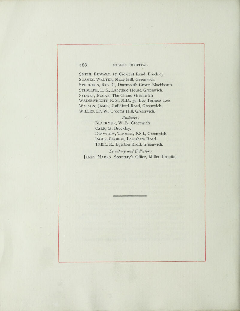 Smith, Edward, 17, Crescent Road, Brockley. Soames, Walter, Maze Hill, Greenwich. SPURGEON, Rev. C., Dartmouth Grove, Blackheath. STIDOLPH, E. S., Langdale House, Greenwich. Sydney, Edgar, The Circus, Greenwich. WAINEWRIGHT, R. S., M.D., 39, Lee Terrace, Lee. Watson, JXmes, Guildford Road, Greenwich. WlLLES, Dr. W., Crooms Hill, Greenwich. A uditors: Blackmur, W. B., Greenwich. Carr, G., Brockley. Dinwiddy, Thomas, F.S.I., Greenwich. Ingle, George, Lewisham Road. Trill, R., Egerton Road, Greenwich. Secretary and Collector: James Marks, Secretary’s Office, Miller Hospital.