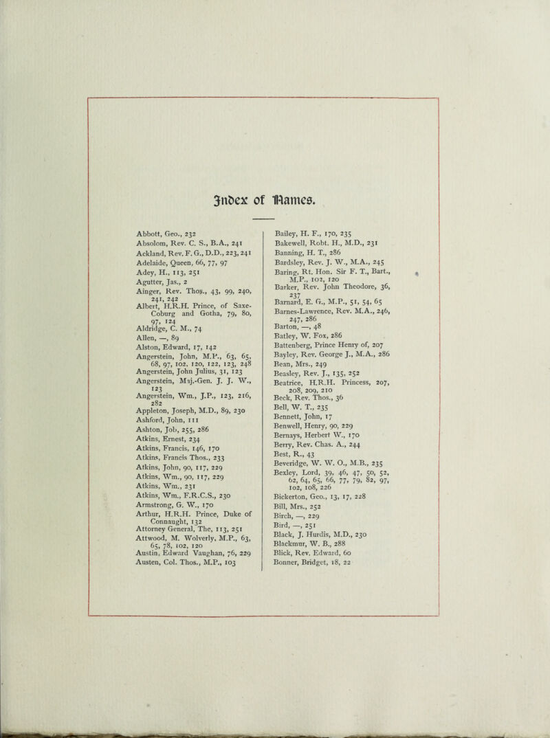 3nfcex of IRamee Abbott, Geo., 232 Absolom, Rev. C. S., B.A., 241 Ackland, Rev. F. G., D.D., 223, 241 Adelaide, Queen, 66, 77, 97 Adey, H., 113, 251 Agutter, Jas., 2 Ainger, Rev. Thos., 43, 99, 240, 241, 242 Albert, H.R.H. Prince, of Saxe- Coburg and Gotha, 79, 80, 97. 124 Aldridge, C. M., 74 Allen, —, 89 Alston, Edward, 17, 142 Angerstein, John, M.P., 63, 65, 68, 97, 102, 120, 122, 123, 248 Angerstein, John Julius, 31, 123 Angerstein, Maj.-Gen. J. J. W., r23 . Angerstein, Wm., J.P., 123, 216, 282 Appleton, Joseph, M.D., 89, 230 Ashford, John, ill Ashton, Job, 255, 286 Atkins, Ernest, 234 Atkins, Francis, 146, 170 Atkins, Francis Thos., 233 Atkins, John, 90, 117, 229 Atkins, Wm., 90, it7, 229 Atkins, Wm., 231 Atkins, Wm., F.R.C.S., 230 Armstrong, G. W., 170 Arthur, H.R.H. Prince, Duke of Connaught, 132 Attorney General, The, 113, 251 Attwood, M. Wolverly, M.P., 63, 65, 78, 102, 120 Austin. Edward Vaughan, 76, 229 Austen, Col. Thos., M.P., 103 Bailey, H. F., 170, 235 Bakewell, Robt. H., M.D., 231 Banning, H. T., 286 Bardsley, Rev. J. W., M.A., 245 Baring, Rt. Hon. Sir F. T., Bart., M.P., 102, 120 Barker, Rev. John Theodore, 36, 237 Barnard, E. G., M.P., 51, 54, 65 Barnes-Lawrence, Rev. M.A., 246, 247, 286 Barton, —, 48 Batley, W. Fox, 286 Battenberg, Prince Henry of, 207 Bayley, Rev. George J., M.A., 286 Bean, Mrs., 249 Beasley, Rev. J., 135, 252 Beatrice, H.R.H. Princess, 207, 208, 209, 210 Beck, Rev. Thos., 36 Bell, W. T„ 235 Bennett, John, 17 Benwell, Henry, 90, 229 Bernays, Herbert W., 170 Berry, Rev. Chas. A., 244 Best, R., 43 Beveridge, W. W. O., M.B., 235 Bexley, Lord, 39, 46, 47, 50, 52, 62, 64, 65, 66, 77, 79, 82, 97, 102, 108, 226 Bickerton, Geo., 13, 17, 228 Bill, Mrs., 252 Birch, —, 229 Bird, —, 251 Black, J. Hurdis, M.D., 230 Blackmur, W. B., 288 Blick, Rev. Edward, 60 Bonner, Bridget, 18, 22