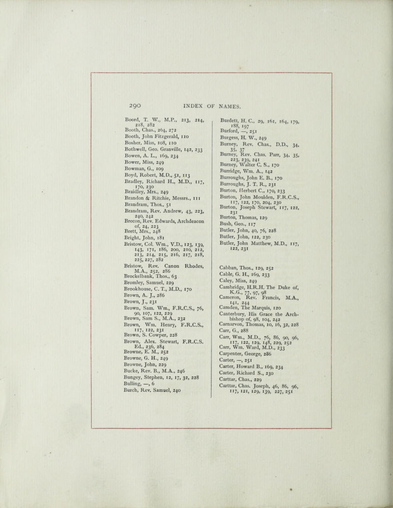 Boord, T. W., M.P., 213, 214, 218, 282 Booth, Chas., 264, 272 Booth, John Fitzgerald, 110 Bosher, Miss, 108, no Bothwell, Geo. Granville, 142, 233 Bowen, A. L., 169, 234 Bower, Miss, 249 Bowman, G., 109 Boyd, Robert, M. D., 51, 113 Bradley, Richard H., M.D., 117, 170, 230 Braidley, Mrs., 249 Brandon & Ritchie, Messrs., in Brandram, Thos., 51 Brandram, Rev. Andrew, 43, 223, 240, 242 Brecon, Rev. Edwards, Archdeacon of, 24, 223 Brett, Mrs., 248 Bright, John, 181 Bristow, Col. Wm., V.D., 123, 139, 143, 171, 186, 200, 210, 212, 213, 214, 215, 216, 217, 218, 225, 227, 282 Bristow, Rev. Canon Rhodes, M.A., 252, 286 Brockelbank, Thos., 63 Bromley, Samuel, 229 Brookhouse, C. T., M.D., 170 Brown, A. J., 286 Brown, J., 231 Brown, Sam. Wm., F.R.C.S., 76, 90, 107, 122, 229 Brown, Sam S., M.A., 232 Brown, Wm. Henry, F.R.C.S., 117, 122, 231 Brown, S. Cowper, 228 Brown, Alex. Stewart, F.R.C.S. Ed., 236, 284 Browne, E. M., 252 Browne, G. H., 249 Browne, John, 229 Bucke, Rev. B., M.A., 246 Bungey, Stephen, 12, 17, 32, 228 Bulling, —, 6 Burch, Rev. Samuel, 240 Burdett, H. C., 29, 161, 164, 179, 188, 197 Burford, —, 251 Burgess, H. W., 249 Burney, Rev. Chas., D.D., 34, 35, 37 Burney, Rev. Chas. Parr, 34, 35, 223, 239, 241 Burney, Walter C. S„ 170 Burridge, Wm. A., 142 Burroughs, John E. B., 170 Burroughs, J. T. R., 231 Burton, Herbert C., 170, 233 Burton, John Moulden, F.R.C.S., 117, 122, 170, 204, 230 Burton, Joseph Stewart, 117, 122, 231 Burton, Thomas, 129 Bush, Geo., 117 Butler, John, 40, 76, 228 Butler, John, 122, 230 Butler, John Matthew, M.D., 117, 122, 231 Cabban, Thos., 129, 252 Cable, G. H., 169, 233 Caley, Miss, 249 Cambridge, H.R.H. The Duke of, K.G., 77, 97, 98 Cameron, Rev. Francis, M.A., 141, 244 Camden, The Marquis, 120 Canterbury, His Grace the Arch- bishop of, 98, 104, 242 Carnarvon, Thomas, 10, 16, 32, 228 Carr, G., 288 Carr, Wm., M.D., 76, 86, 90, 96, J17, 122, 129, 148, 229, 252 Carr, Wm. Ward, M.D., 233 Carpenter, George, 286 Carter, —,251 Carter, Howard B., 169, 234 Carter, Richard S., 230 Carttar, Chas., 229 Carttar, Chas. Joseph, 46, 86, 96, lr7, 121, 129, 139, 227, 251