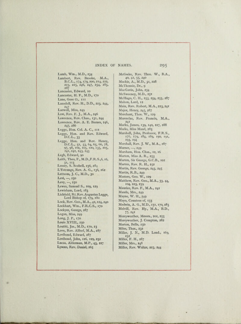 Lamb, Wm., M.D., 234 Lambert, Rev. Brooke, M.A., B.C.L., 174, 179, 200, 214, 222, 223, 225, 246, 247, 254, 285, 287 Lancaster, Edward, 10 Lancaster, H. F., M.D., 170 Lane, Gore O., 111 Lansdell, Rev. H., D.D., 223, 244, 247 Larwel], Miss, 249 Law, Rev. F. J., M.A., 246 Lawrence, Rev. Chas., 131, 244 Lawrence, Rev. A. E. Barnes, 246, 247, 286 Legge, Hon. Col. A. C., 111 Legge, Hon. and Rev. Edward, D.C.L., 33 Legge, Hon. and Rev. Henry, D.C.L., 51, 53, 64, 65, 66, 78, 97, 98, 102, 105, 120, 135, 205, 241, 242, 243, 245 Legh, Edward, 90 Leitli, Theo, F., M.D.,F.R.S.,6, 16, 3L ”3 Lessey, S. Scobell, 236, 284 L’Estrange, Rev. A. G., 136, 162 Lettsom, J. C., M.D., 30 Levi, —, 250 Levy, —, 250 Lewes, Samuel S., 109, 129 Lewisham, Lord, 183 Lichfield, Rt. Rev. Augustus Legge, Lord Bishop of, 179, 180 Lock, Rev. Geo., M.A., 42,124, 240 Lockhart, Wm., F.R.C.S., 170 Lockyer, George, 287 Logan, Miss, 249 Long, J. P., 170 Louis XVIII., 250 Loutitt, Jas., M.D., 170, 23 Love, Rev. Alfred, M.A., 287 Lovibond, Edward, 287 Lovibond, John, 126, 129, 252 Lucas, Alderman, M.P., 43, 227 McGwire, Rev. Thos. W., B.A., 40. 42> 55. 240 Mackie, A., M.D., 31, 228 McThonsie, Dr., 9 MacGavin, John, 234 McSweeney, M.D., 251 McHugo, C. H., 253, 254, 255, 287 Mahon, Lord, 12 Main, Rev. Robert, M.A., 223, 241 Major, Henry, 245, 287 Marchant, Thos. W., 129 Marendaz, Rev. Francis, M.A., 241 Marks, James, 139, 140, 227, 288 Marks, Miss Maud, 285 Marshall, John, Professor, F.R.S., 176, 179, 184, 189, 190, 191, 193. 194 Marshall, Rev. J. W., M.A., 287 Mamer, —, 249 Marsham, Hon. Chas., 12, 16 Marten, Miss A. R., 253 Marten, Sir George, G.C.B., 102 Marten, Rev. R. H., 252 Martin, Rev. George, 243, 245 Martin, R.B., 249 Masters, Geo. W., 129 Matthew, Rev. Geo., M.A., 33, 44, 104, 223, 239 Maurice, Rev. F., M.A., 241 Maude, Mrs., 249 Mayne, W. H., 249 Mayo, Countess of, 133 Medwin, A. G., M.D., 131,170, 285 Melvill, Rev. Hy., M.A., B.D., 77. 241 Merryweather, Messrs., 201, 255 Merryweatlier, J. Compton, 282 Merton, Bella, 150 Miles, Thos., 232 Miller, J. N., M.D. Lond., 169, 232 Miller, F. H., 287 Miller, Mrs., 248