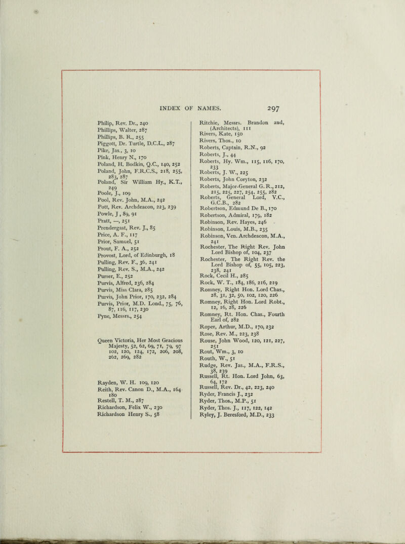 Philip, Rev. Dr., 240 Phillips, Walter, 287 Phillips, B. R., 255 Piggott, Dr. Turtle, D.C.L., 287 Pike, Jas., 3, 10 Pink, Henry N., 170 Poland, H. Bodkin, Q.C., 140, 252 Poland, John, F.R.C.S., 218, 255, 283, 287 Poland, Sir William Hy., K.T., 249 Poole, J., 109 Pool, Rev. John, M.A., 242 Pott, Rev. Archdeacon, 223, 239 Powle, J , 89, 91 Pratt, —, 251 Prendergast, Rev. J., 85 Price, A. F., 117 Prior, Samuel, 51 Prout, F. A., 252 Provost, Lord, of Edinburgh, 18 Pulling, Rev. F., 36, 241 Pulling, Rev. S., M.A., 242 Purser, E., 252 Purvis, Alfred, 236, 284 Purvis, Miss Clara, 285 Purvis, John Prior, 170, 232, 284 Purvis, Prior, M.D. Lond., 75, 76, 87, 116, 117, 230 Pyne, Messrs., 254 Queen Victoria, Her Most Gracious Majesty, 52, 62, 69, 71, 79, 97 102, 120, 124, 172, 206, 208, 262, 269, 282 Rayden, W. H. 109, 120 Reith, Rev. Canon D., M.A., 164 180 Restell, T. M., 287 Richardson, Felix W., 230 Richardson Henry S., 58 Ritchie, Messrs. Brandon and, (Architects), 111 Rivers, Kate, 150 Rivers, Thos., 10 Roberts, Captain, R.N., 92 Roberts, J., 44 Roberts, Hy. Wm., 115, 116, 170, 233 Roberts, J. W., 225 Roberts, John Coryton, 232 Roberts, Major-General G. R., 212, 215, 225, 227, 254, 255, 282 Roberts, General Lord, V.C., G.C.B., 282 Robertson, Edmund De B., 170 Robertson, Admiral, 179, 182 Robinson, Rev. Hayes, 246 Robinson, Louis, M.B., 235 Robinson, Ven. Archdeacon, M.A., 241 Rochester, The Right Rev. John Lord Bishop of, 104, 237 Rochester, The Right Rev. the Lord Bishop of, 55, 105, 223, 238, 241 Rock, Cecil H., 285 Rock, W. T., 184, 186, 216, 219 Romney, Right Hon. Lord Chas., 28, 31, 32, 50, 102, 120, 226 Romney, Right Hon. Lord Robt., 12, 16, 28, 226 Romney, Rt. Hon. Chas., Fourth Earl of, 282 Roper, Arthur, M.D., 170, 232 Rose, Rev. M., 223, 238 Rouse, John Wood, 120, 121, 227, 251 Rout, Wm., 3, 10 Routh, W., 51 Rudge, Rev. Jas., M.A., F.R.S., 38. 239 Russell, Rt. Hon. Lord John, 63, 64, 172 Russell, Rev. Dr., 42, 223, 240 Ryder, Francis J., 232 Ryder, Thos., M.P., 51 Ryder, Thos. J., 117, 122, 142 Ryley, J. Beresford, M.D., 233