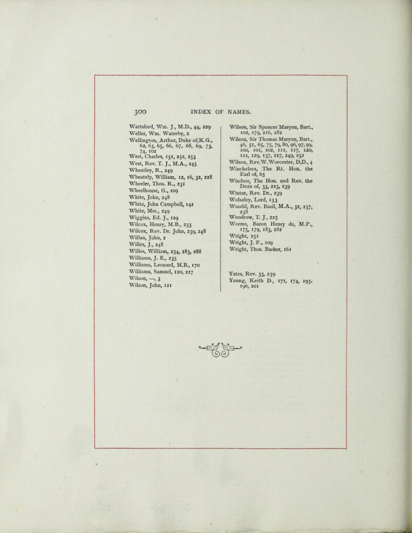 Wattsford, Wm. J., M.D., 44, 229 Weller, Wm. Waterby, 2 Wellington, Arthur, Duke of.K.G., 62, 63, 65, 66, 67, 68, 69, 73, 74. 102 West, Charles, 151, 252, 253 West, Rev. T. J., M.A., 245 Wheatley, R., 249 Wheately, William, 12, 16, 32, 228 Wheeler, Thos. R., 231 Wheelhouse, G., 109 White, John, 248 White, John Campbell, 142 White, Mrs., 249 Wiggins, Ed. J., 129 Wilcox, Henry, M.B., 233 Wilcox, Rev. Dr. John, 239, 248 Willan, John, 2 Willes, J., 248 Willes, William, 234, 283, 288 Williams, J. E., 235 Williams, Leonard, M.B., 170 Williams, Samuel, 120, 227 Wilson, —, 3 Wilson, John, 121 Wilson, Sir Spencer Maryon, Bart., 102, 179, 216, 282 Wilson, Sir Thomas Maryon, Bart., 46, 5L 65. 75, 79,80,96,97,99, 100, 101, 102, hi, 117, 120, 121, 129, 137, 227, 249, 251 Wilson, Rev.W. Worcester, D.D., 4 Winchelsea, The Rt. Hon. the Earl of, 63 Windsor, The Hon. and Rev. the Dean of, 33, 223, 239 Winter, Rev. Dr., 239 Wolseley, Lord, 133 Woodd, Rev. Basil, M.A., 32, 237, 238 Woodrow, T. J., 225 Worms, Baron Henry de, M.P., 175, 179, 183, 282 Wright, 251 Wright, J. F., 109 Wright, Thos. Barker, 161 Yates, Rev. 33, 239 Young, Keith D., 171, 174, 193, 196, 201 =—P/f ^3—3
