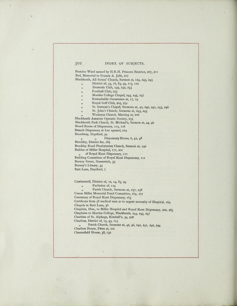 Beatrice Ward named by H.R.H. Princess Beatrice, 207, 211 Bed, Memorial to Francis A. Jolit, 207 Blackheath, All Saints’ Church, Sermon at, 124, 243, 245 „ District of, 43, 76, 83, 94, 115, 122 „ Dramatic Club, 149, 252, 253 „ Football Club, 255 „ Morden College Chapel, 244, 245, 247 „ Remarkable Occurrence at, 17, 19 „ Royal Golf Club, 205, 251 „ St. German’s Chapel, Sermons at, 42, 240, 241, 245, 246 „ St. John’s Church; Sermons at, 243, 245 „ Wesleyan Church, Meeting at, 206 Blackheath Amateur Operatic Society, 255 Blackheath Park Church, St. Michael’s, Sermon at, 44, 46 Board Room of Dispensary, 115, 116 Branch Dispensary at Lee opened, 219 Broadway, Deptford, 59 „ „ Dispensary House, 6, 42, 48 Brockley, District for, 189 Brockley Road Presbyterian Church, Sermon at, 246 Builder of Miller Hospital, 171, 201 „ of Royal Kent Dispensary, 1 r 1 Building Committee of Royal Kent Dispensary, 111 Burney Street, Greenwich, 35 Burney’s Library, 34 Butt Lane, Deptford, 7 Camberwell, District of, 12, 14, 83, 94 „ Exclusion of, 114 „ Parish Church, Sermons at, 237, 238 Canon Miller Memorial Fund Committee, 164, 167 Centenary of Royal Kent Dispensary, 165 Certificate from 58 medical men as to urgent necessity of Hospital, 169 Chapels in Butt Lane, 36 Chaplain, Hon., to Miller Hospital and Royal Kent Dispensary, 200, 285 Chaplains to Morden College, Blackheath, 244, 245, 247 Charities of St. Alphege, Kimbell’s, 34, 208 Charlton, District of, 13, 43, 115 „ Parish Church, Sermons at, 42, 46, 240, 241, 242, 244 Charlton House, Fites at, 101 Chesterfield House, 38, 132